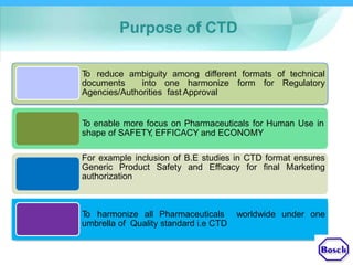 Purpose of CTD
To reduce ambiguity among different formats of technical
documents into one harmonize form for Regulatory
Agencies/Authorities fast Approval
To enable more focus on Pharmaceuticals for Human Use in
shape of SAFETY, EFFICACY and ECONOMY
For example inclusion of B.E studies in CTD format ensures
Generic Product Safety and Efficacy for final Marketing
authorization
To harmonize all Pharmaceuticals worldwide under one
umbrella of Quality standard i.e CTD
 
