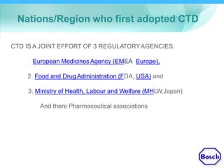 Nations/Region who first adopted CTD
CTD IS A JOINT EFFORT OF 3 REGULATORYAGENCIES:
1.European MedicinesAgency (EMEA, Europe),
2. Food and DrugAdministration (FDA, USA) and
3. Ministry of Health, Labour and Welfare (MHLW,Japan)
And there Pharmaceutical associations
 
