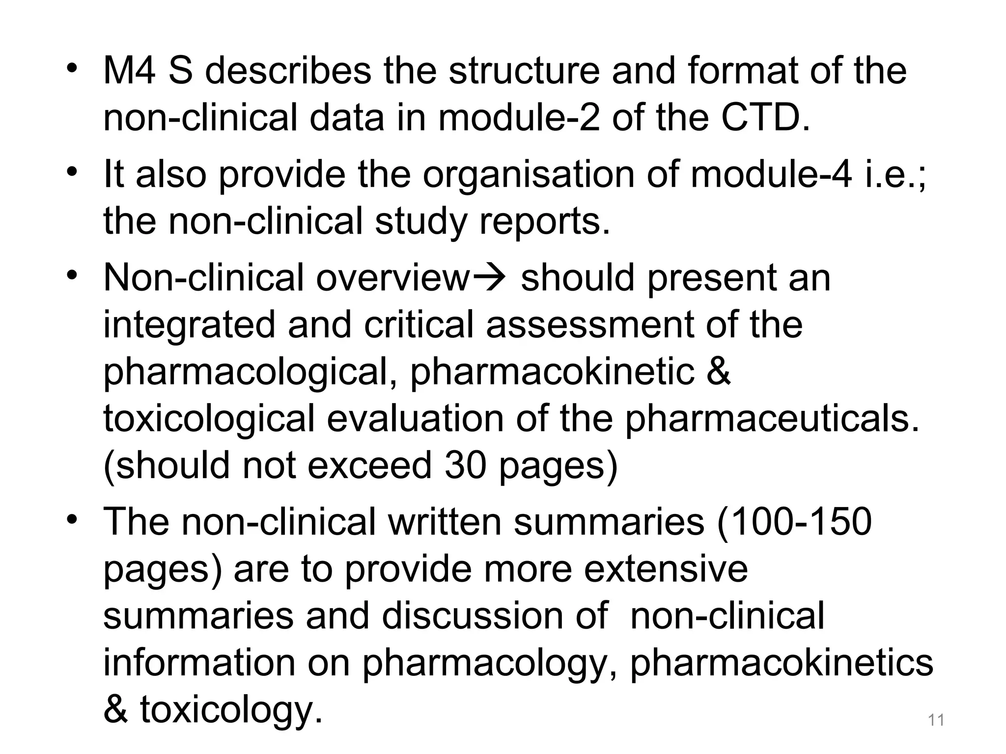 • M4 S describes the structure and format of the 
non-clinical data in module-2 of the CTD. 
• It also provide the organisation of module-4 i.e.; 
the non-clinical study reports. 
• Non-clinical overview should present an 
integrated and critical assessment of the 
pharmacological, pharmacokinetic & 
toxicological evaluation of the pharmaceuticals. 
(should not exceed 30 pages) 
• The non-clinical written summaries (100-150 
pages) are to provide more extensive 
summaries and discussion of non-clinical 
information on pharmacology, pharmacokinetics 
& toxicology. 11 
 