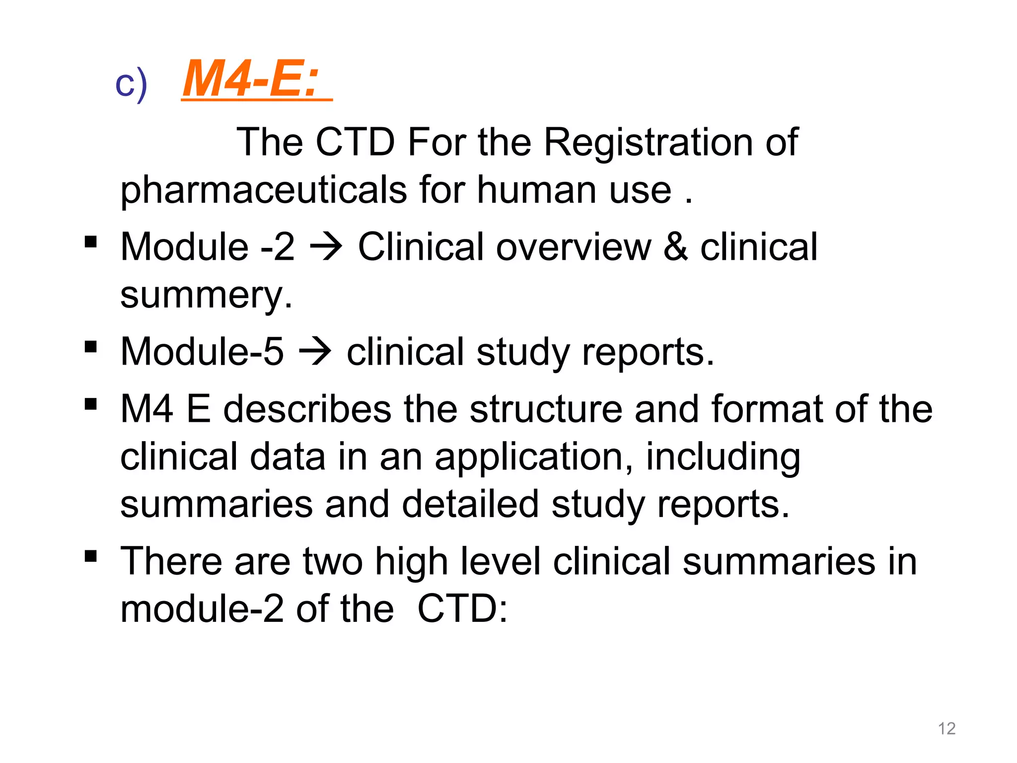 c) M4-E: 
The CTD For the Registration of 
pharmaceuticals for human use . 
 Module -2  Clinical overview & clinical 
summery. 
 Module-5  clinical study reports. 
 M4 E describes the structure and format of the 
clinical data in an application, including 
summaries and detailed study reports. 
 There are two high level clinical summaries in 
module-2 of the CTD: 
12 
 
