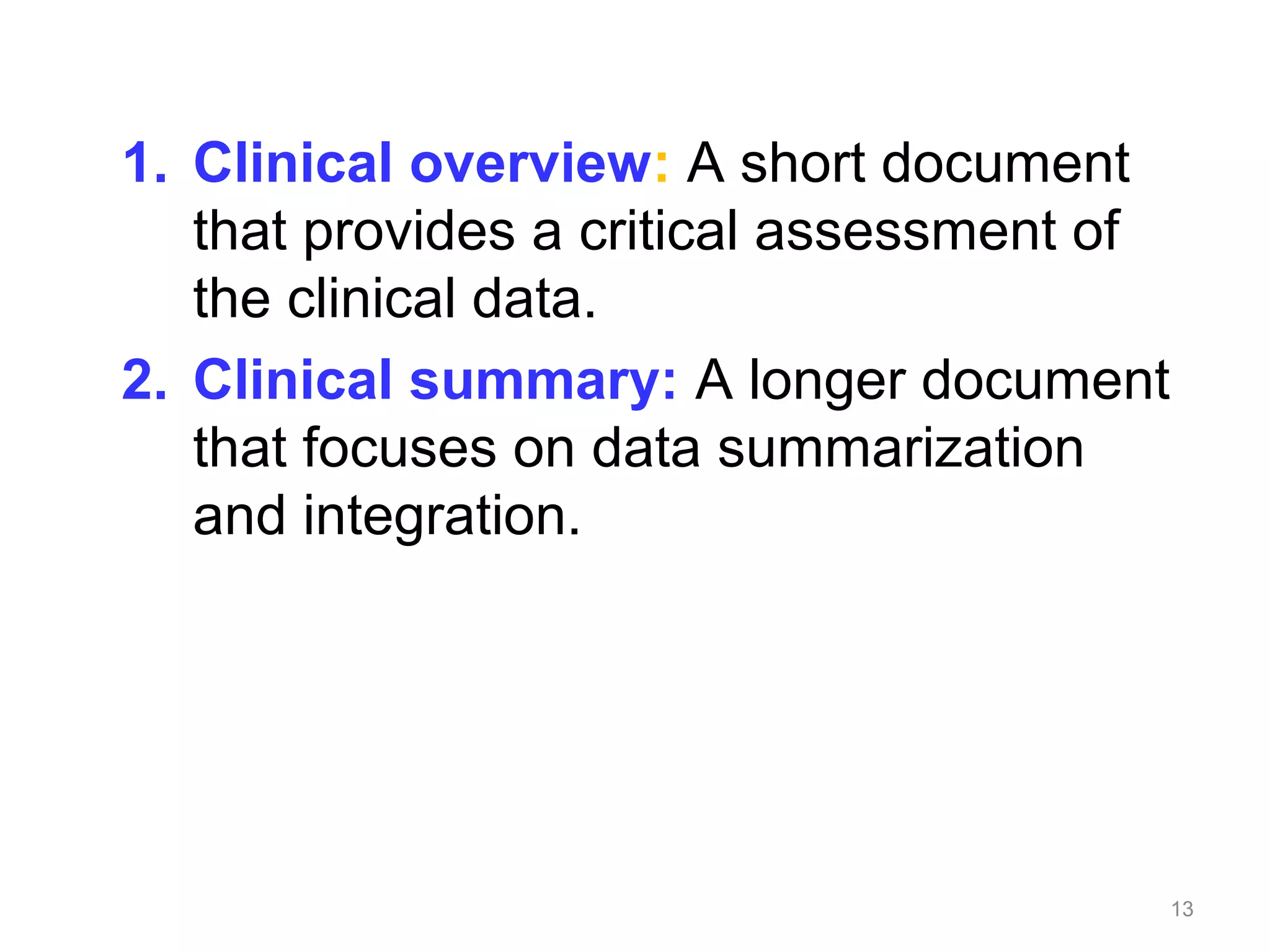 1. Clinical overview: A short document 
that provides a critical assessment of 
the clinical data. 
2. Clinical summary: A longer document 
that focuses on data summarization 
and integration. 
13 
 