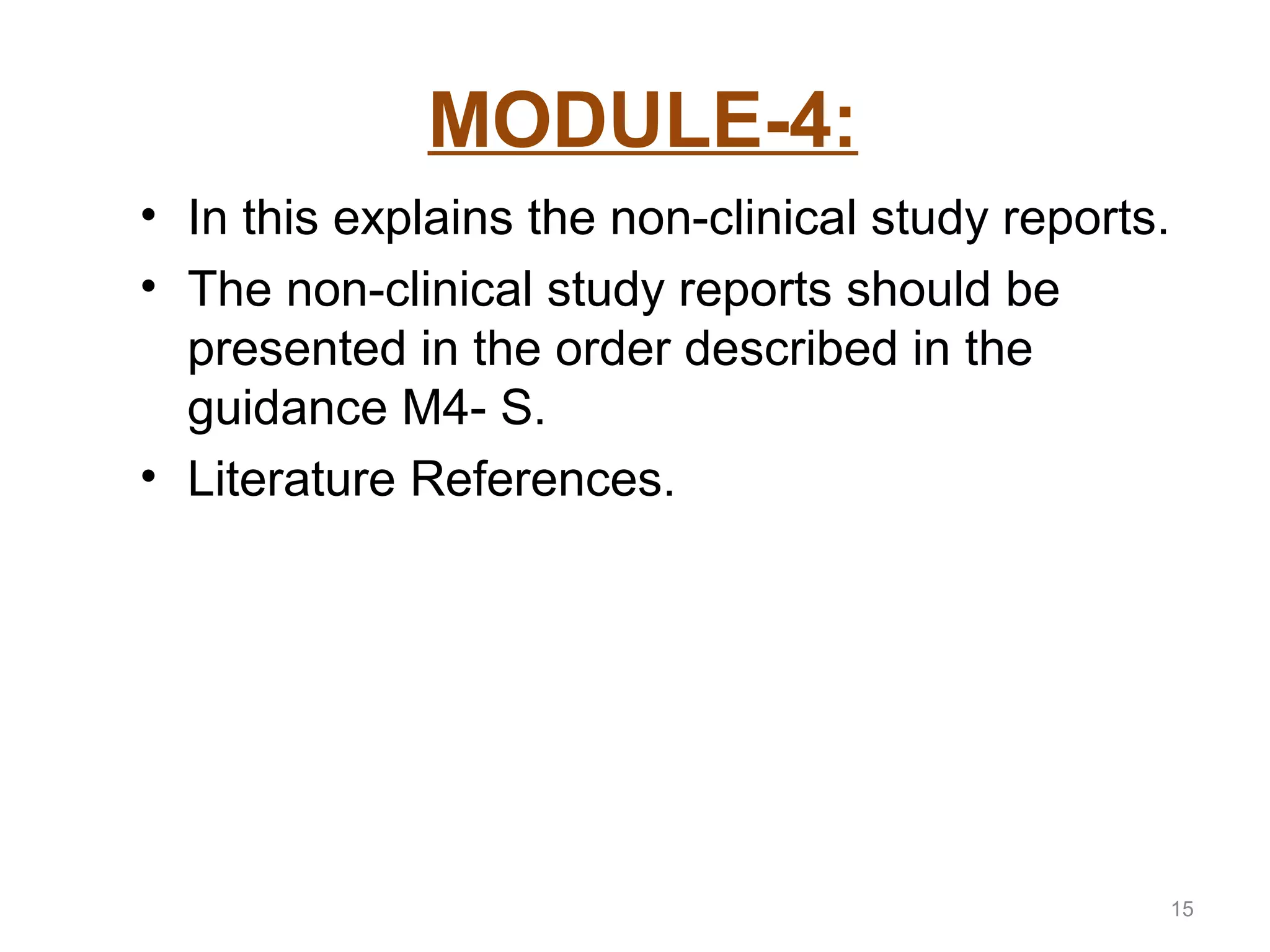MODULE-4: 
• In this explains the non-clinical study reports. 
• The non-clinical study reports should be 
presented in the order described in the 
guidance M4- S. 
• Literature References. 
15 
 