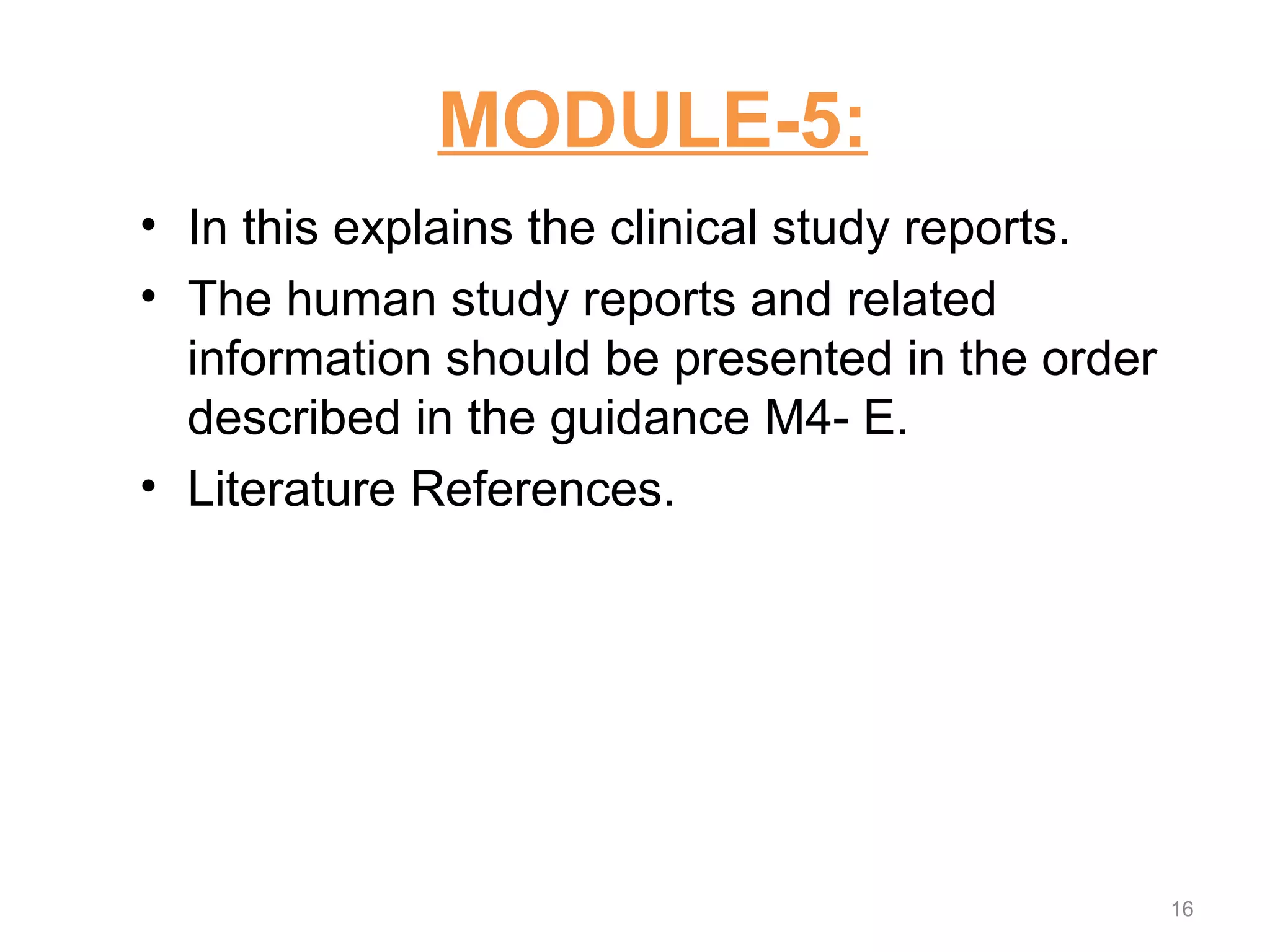 MODULE-5: 
• In this explains the clinical study reports. 
• The human study reports and related 
information should be presented in the order 
described in the guidance M4- E. 
• Literature References. 
16 
 