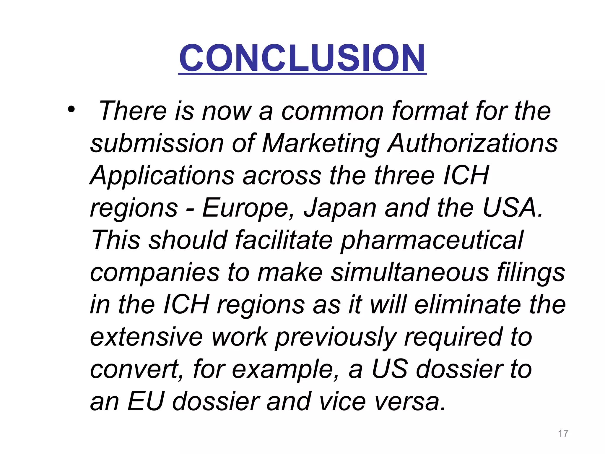 CONCLUSION 
• There is now a common format for the 
submission of Marketing Authorizations 
Applications across the three ICH 
regions - Europe, Japan and the USA. 
This should facilitate pharmaceutical 
companies to make simultaneous filings 
in the ICH regions as it will eliminate the 
extensive work previously required to 
convert, for example, a US dossier to 
an EU dossier and vice versa. 
17 
 