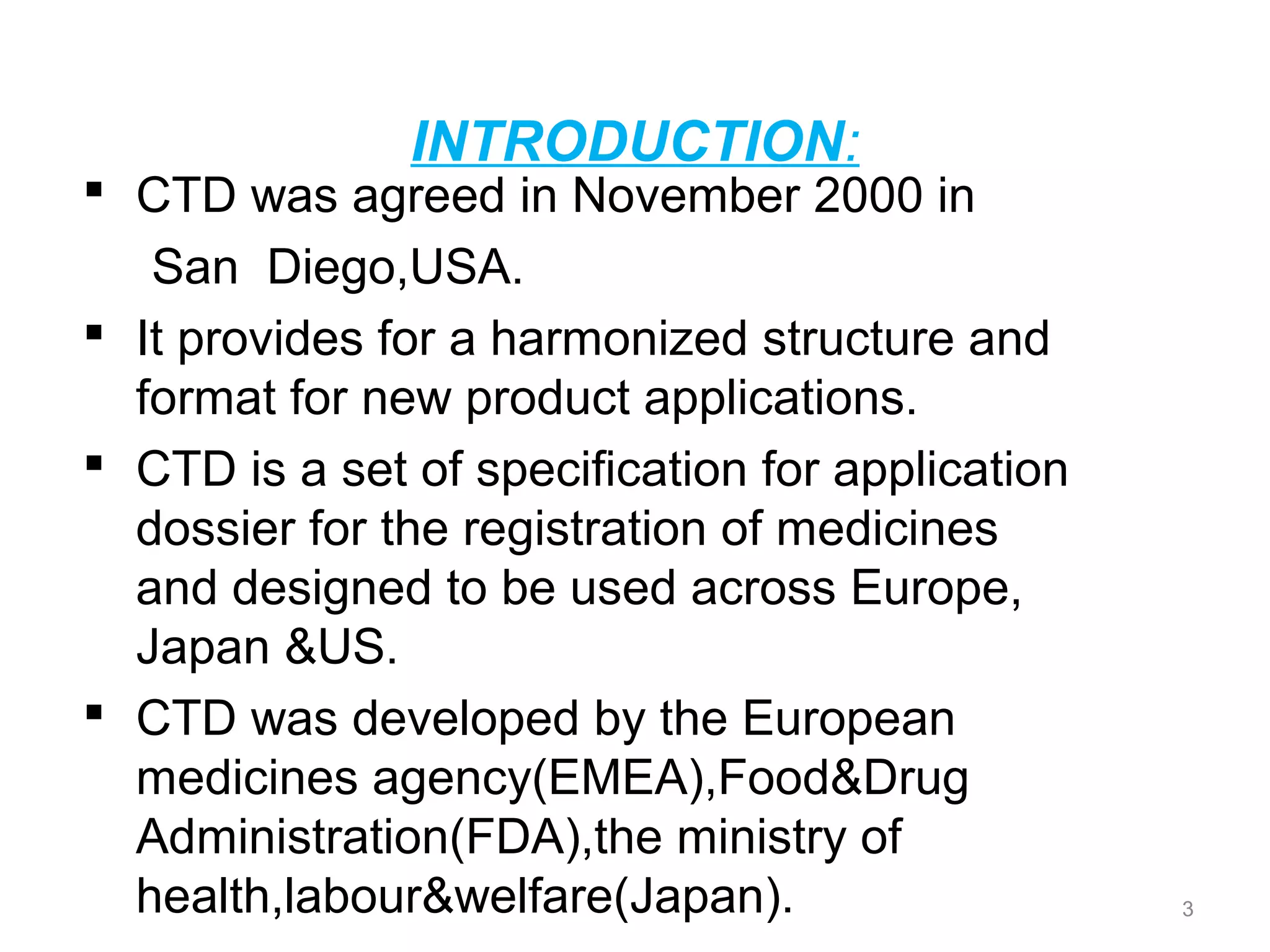 INTRODUCTION: 
 CTD was agreed in November 2000 in 
San Diego,USA. 
 It provides for a harmonized structure and 
format for new product applications. 
 CTD is a set of specification for application 
dossier for the registration of medicines 
and designed to be used across Europe, 
Japan &US. 
 CTD was developed by the European 
medicines agency(EMEA),Food&Drug 
Administration(FDA),the ministry of 
health,labour&welfare(Japan). 3 
 