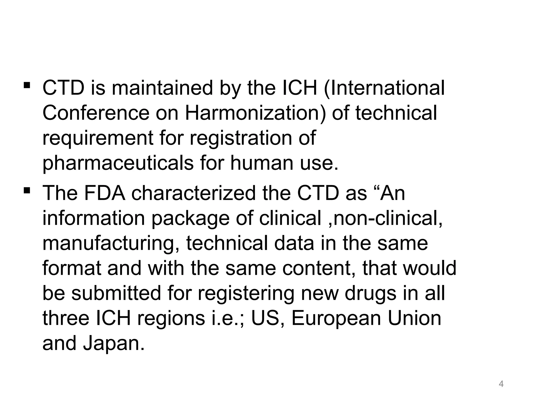  CTD is maintained by the ICH (International 
Conference on Harmonization) of technical 
requirement for registration of 
pharmaceuticals for human use. 
 The FDA characterized the CTD as “An 
information package of clinical ,non-clinical, 
manufacturing, technical data in the same 
format and with the same content, that would 
be submitted for registering new drugs in all 
three ICH regions i.e.; US, European Union 
and Japan. 
4 
 