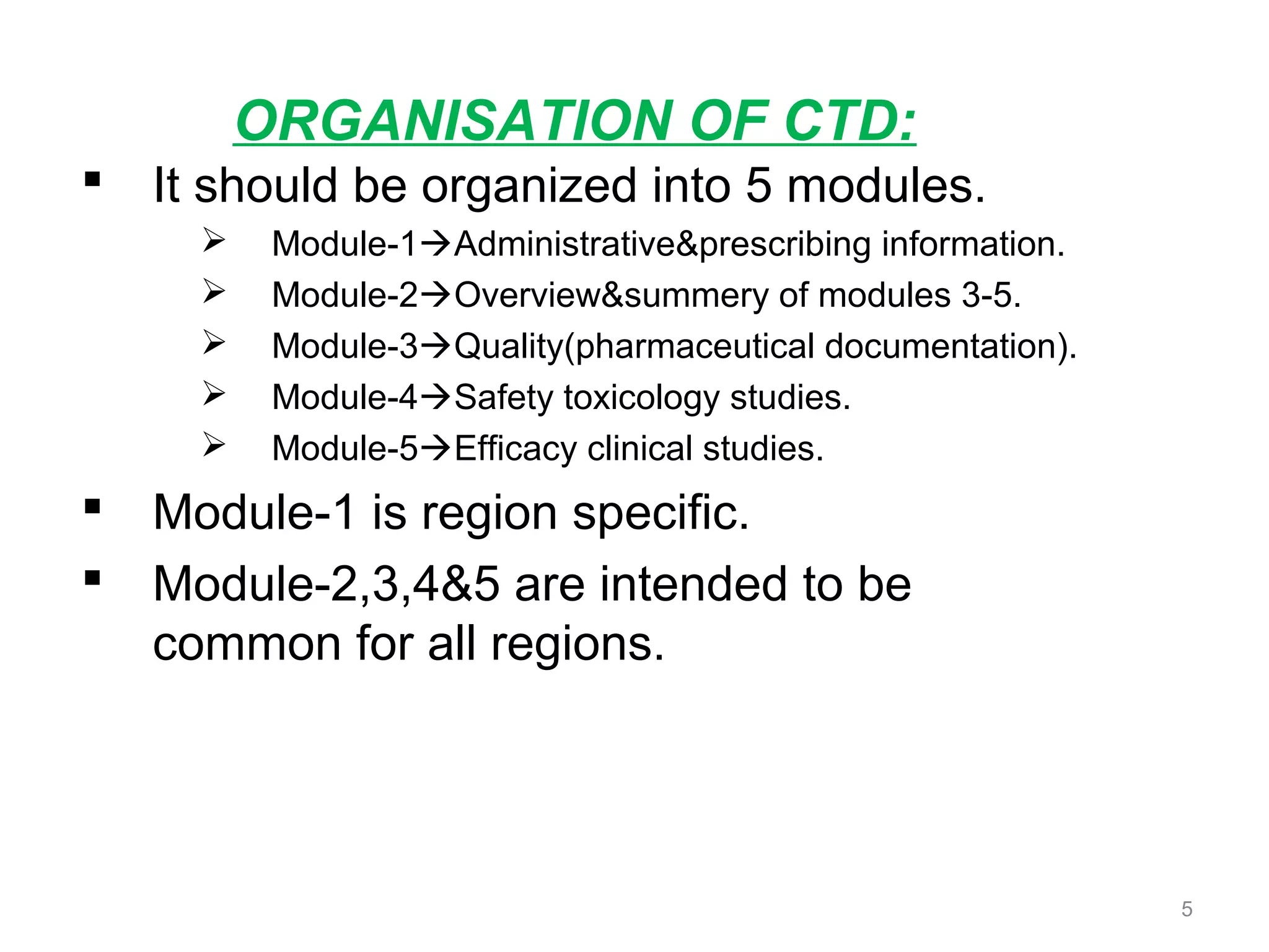 ORGANISATION OF CTD: 
 It should be organized into 5 modules. 
 Module-1Administrative&prescribing information. 
 Module-2Overview&summery of modules 3-5. 
 Module-3Quality(pharmaceutical documentation). 
 Module-4Safety toxicology studies. 
 Module-5Efficacy clinical studies. 
 Module-1 is region specific. 
 Module-2,3,4&5 are intended to be 
common for all regions. 
5 
 