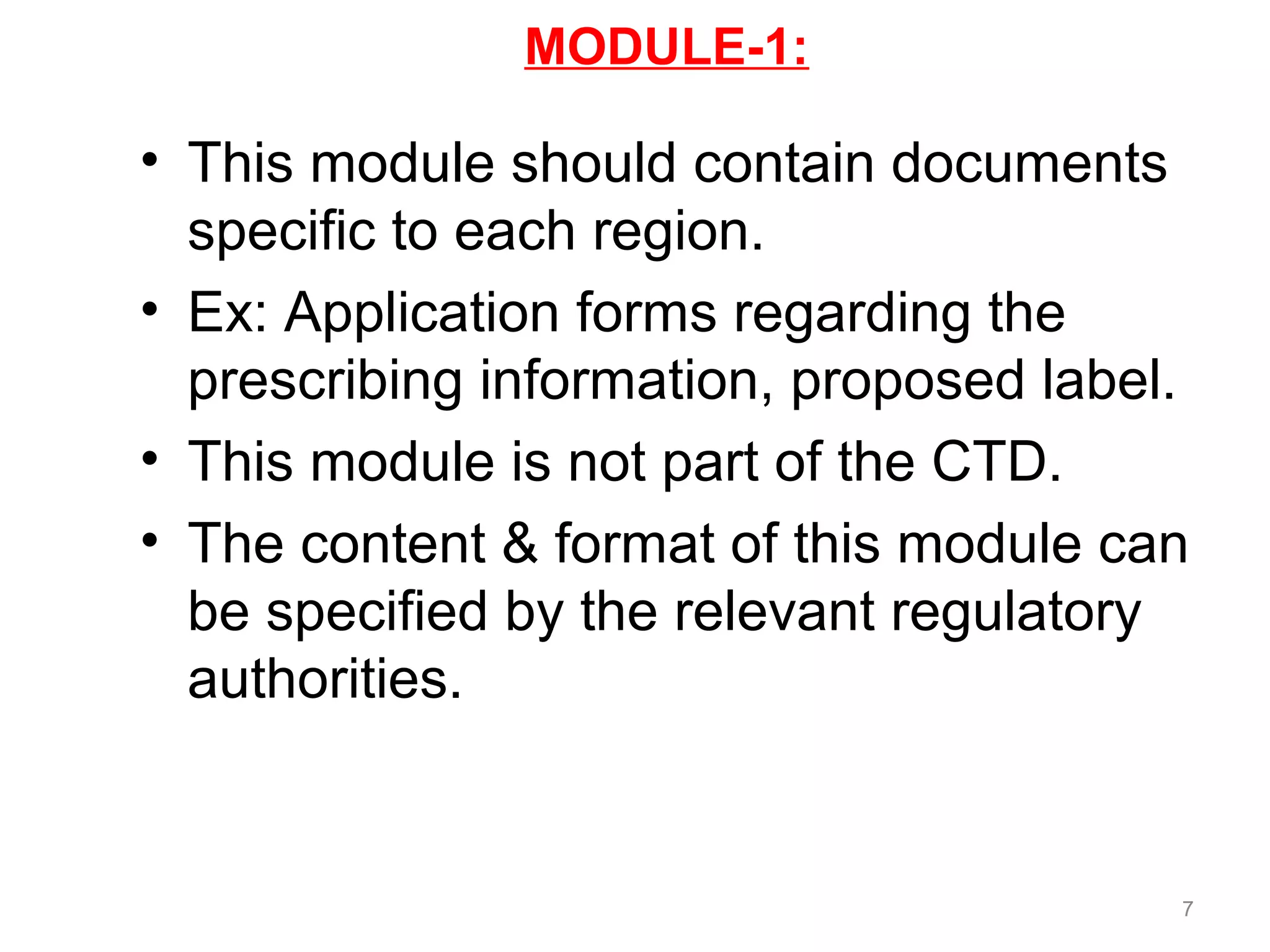 MODULE-1: 
• This module should contain documents 
specific to each region. 
• Ex: Application forms regarding the 
prescribing information, proposed label. 
• This module is not part of the CTD. 
• The content & format of this module can 
be specified by the relevant regulatory 
authorities. 
7 
 