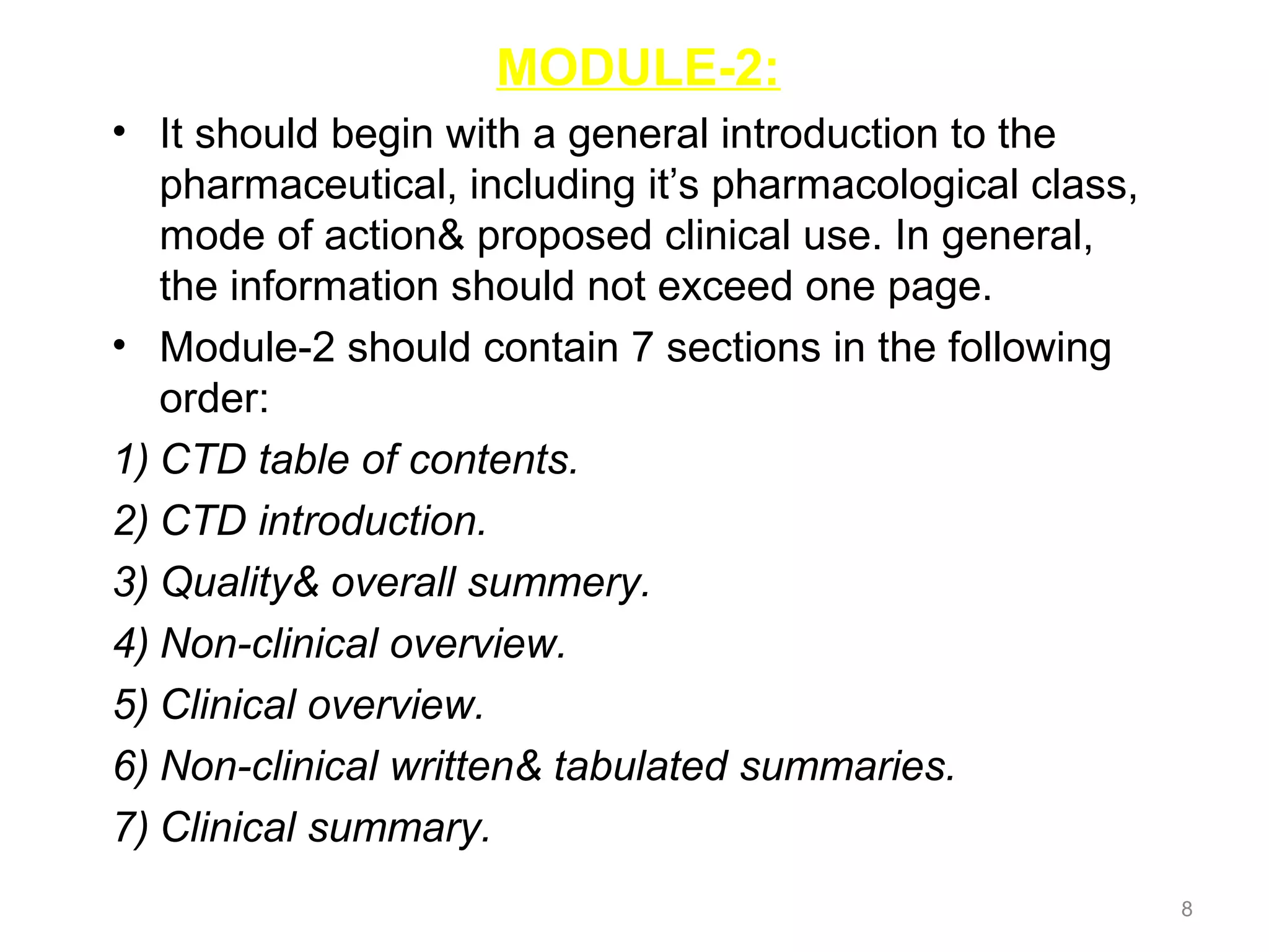MODULE-2: 
• It should begin with a general introduction to the 
pharmaceutical, including it’s pharmacological class, 
mode of action& proposed clinical use. In general, 
the information should not exceed one page. 
• Module-2 should contain 7 sections in the following 
order: 
1) CTD table of contents. 
2) CTD introduction. 
3) Quality& overall summery. 
4) Non-clinical overview. 
5) Clinical overview. 
6) Non-clinical written& tabulated summaries. 
7) Clinical summary. 
8 
 