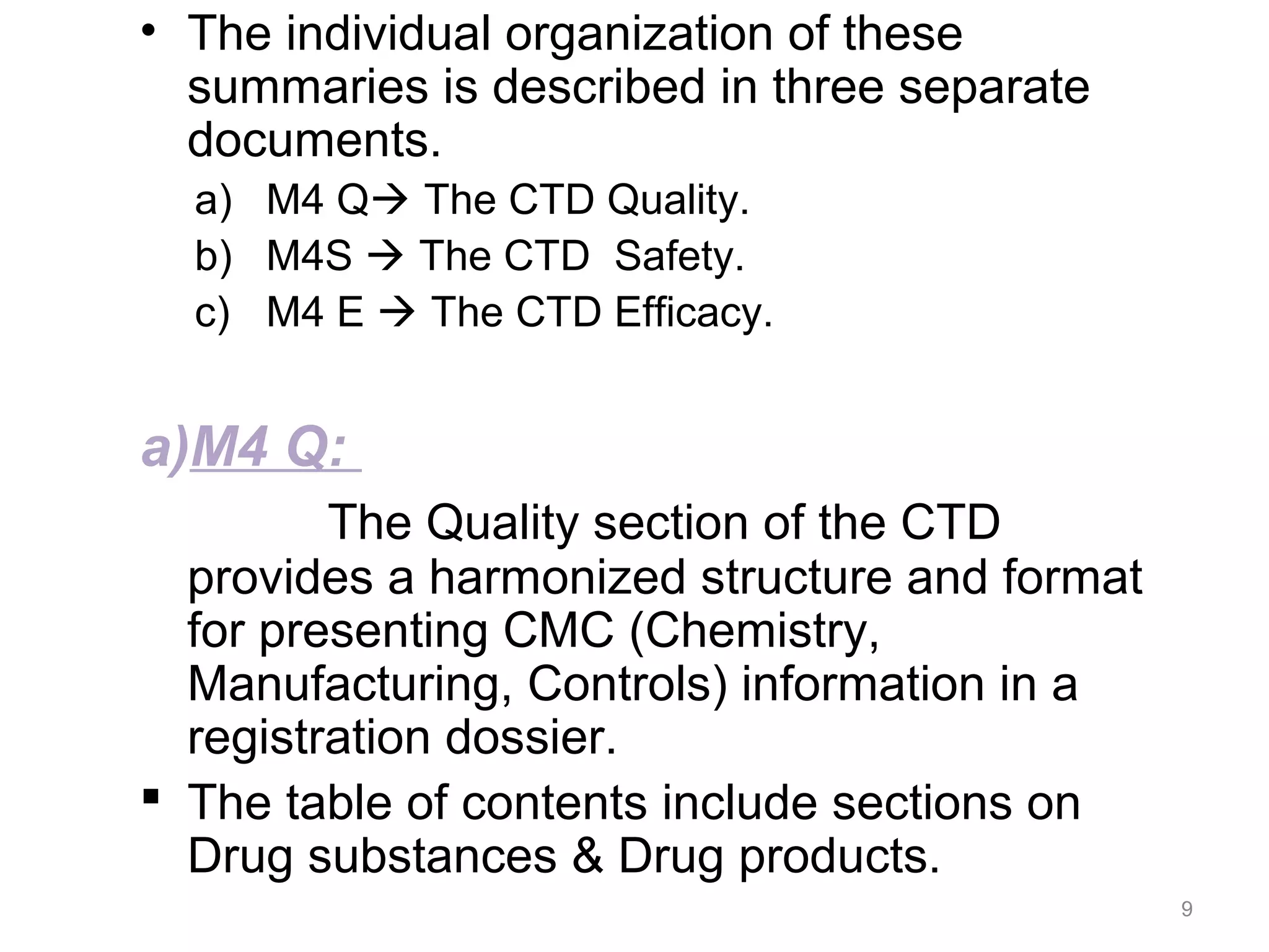 • The individual organization of these 
summaries is described in three separate 
documents. 
a) M4 Q The CTD Quality. 
b) M4S  The CTD Safety. 
c) M4 E  The CTD Efficacy. 
a)M4 Q: 
The Quality section of the CTD 
provides a harmonized structure and format 
for presenting CMC (Chemistry, 
Manufacturing, Controls) information in a 
registration dossier. 
 The table of contents include sections on 
Drug substances & Drug products. 
9 
 