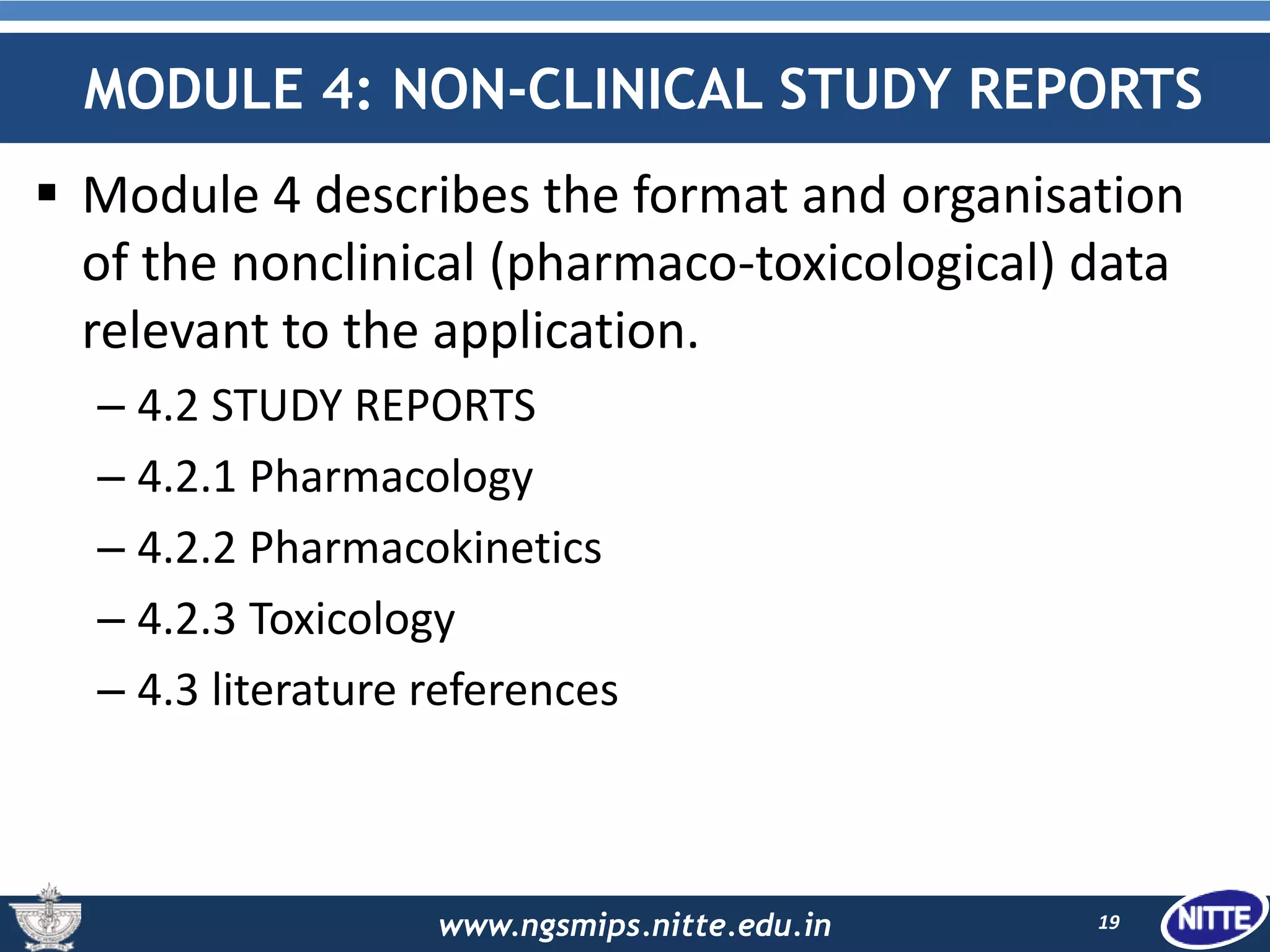www.ngsmips.nitte.edu.in
MODULE 4: NON-CLINICAL STUDY REPORTS
 Module 4 describes the format and organisation
of the nonclinical (pharmaco-toxicological) data
relevant to the application.
– 4.2 STUDY REPORTS
– 4.2.1 Pharmacology
– 4.2.2 Pharmacokinetics
– 4.2.3 Toxicology
– 4.3 literature references
19
 