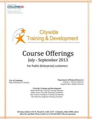 Course Offerings
July - September 2013
City of Columbus
Mayor Michael B. Coleman
Department of Human Resources
Chester C. Christie, Director
Jacquilla Bass, Deputy Director
Citywide Training and Development
Drema Kirkling, Citywide Training Manager
Abbie Amos, Citywide Training Coordinator
Kris Cannon, Enterprise Training Coordinator
Ric Morrison, Registrar/Training Assistant
All classes held at 1111 E. Broad St., Suite LL01 Columbus, Ohio 43205, unless
otherwise specified. Please contact us at 614-645-8294 with any questions.
For Public (Enterprise) customers
 