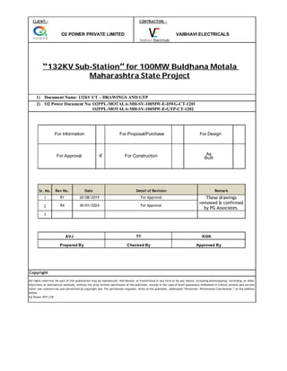 CLIENT:- CONTRACTOR: -
O2 POWER PRIVATE LIMITED VAIBHAVI ELECTRICALS
“132KV Sub-Station” for 100MW Buldhana Motala
Maharashtra State Project
1) Document Name: 132kV CT – DRAWINGS AND GTP
2) O2 Power Document No: O2PPL-MOTALA-MH-SY-100MW-E-DWG-CT-1201
O2 Power Document No: O2PPL-MOTALA-MH-SY-100MW-E-GTP-CT-1202
For Information For Proposal/Purchase For Design
For Approval √ For Construction As
Built
Sr. No. Rev No. Date Detail of Revision Remark
1 R1 20/08/2019 For Approval These drawings
reviewed & confirmed
by PG Associates.
2 R4 30/01/2024 For Approval
3
AVJ TT KGK
Prepared By Checked By Approved By
Copyright
All rights reserved. No part of this publication may be reproduced, distributed, or transmitted in any form or by any means, including photocopying, recording, or other
electronic or mechanical methods, without the prior written permission of the publisher, except in the case of brief quotations embodied in critical reviews and certain
other non-commercial uses permitted by copyright law. For permission requests, write to the publisher, addressed “Attention: Permissions Coordinator,” at the address
below
O2 Power PVT LTD
 