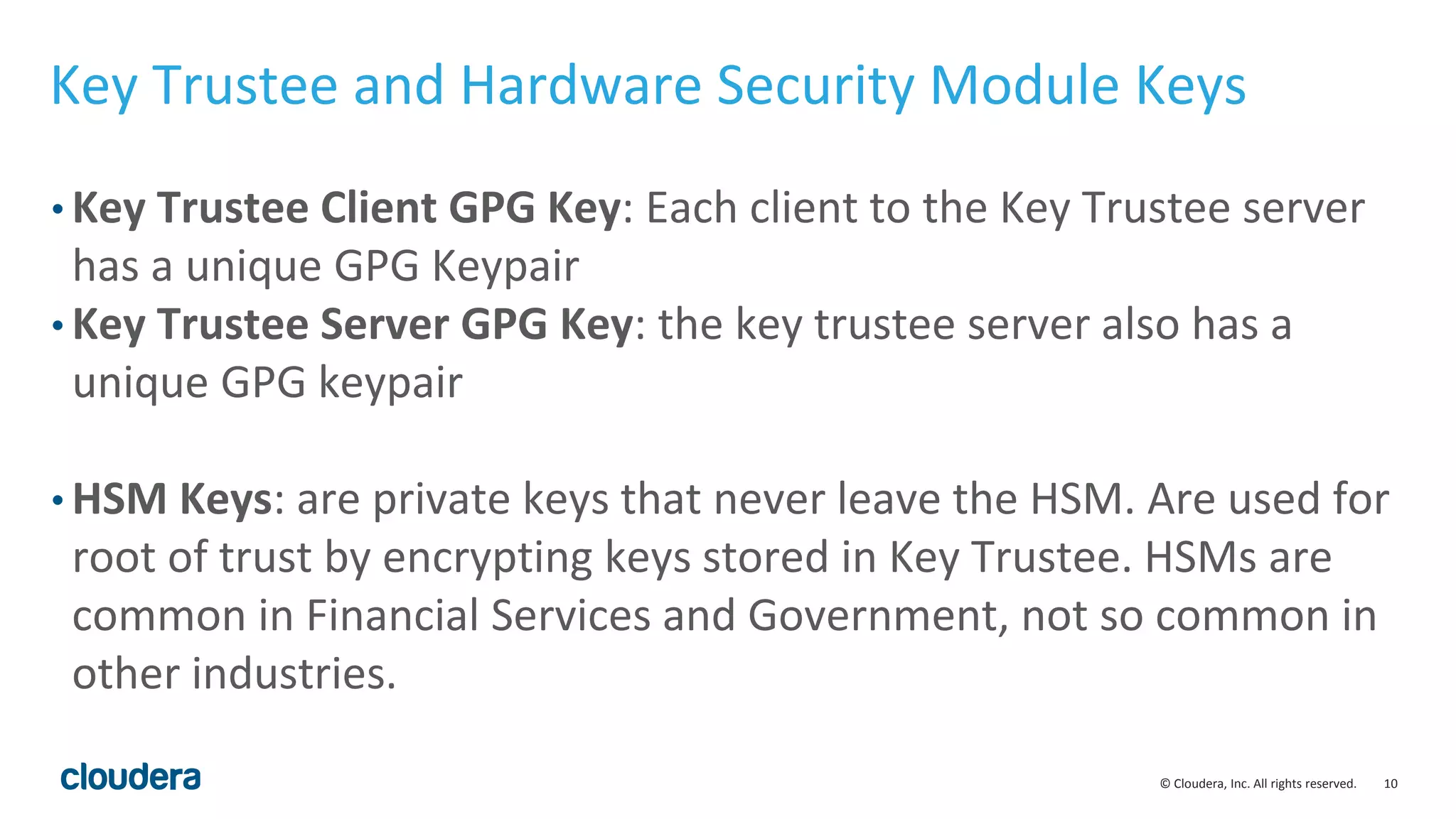 © Cloudera, Inc. All rights reserved. 10
Key Trustee and Hardware Security Module Keys
• Key Trustee Client GPG Key: Each client to the Key Trustee server
has a unique GPG Keypair
• Key Trustee Server GPG Key: the key trustee server also has a
unique GPG keypair
• HSM Keys: are private keys that never leave the HSM. Are used for
root of trust by encrypting keys stored in Key Trustee. HSMs are
common in Financial Services and Government, not so common in
other industries.
 