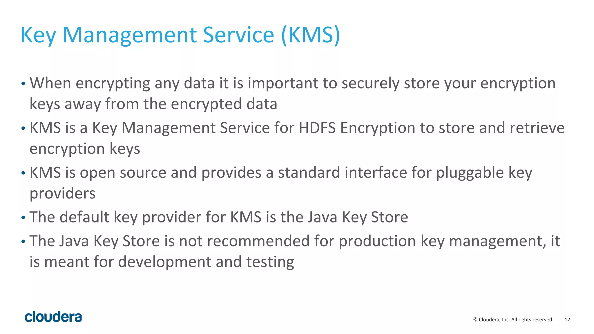 © Cloudera, Inc. All rights reserved. 12
Key Management Service (KMS)
• When encrypting any data it is important to securely store your encryption
keys away from the encrypted data
• KMS is a Key Management Service for HDFS Encryption to store and retrieve
encryption keys
• KMS is open source and provides a standard interface for pluggable key
providers
• The default key provider for KMS is the Java Key Store
• The Java Key Store is not recommended for production key management, it
is meant for development and testing
 