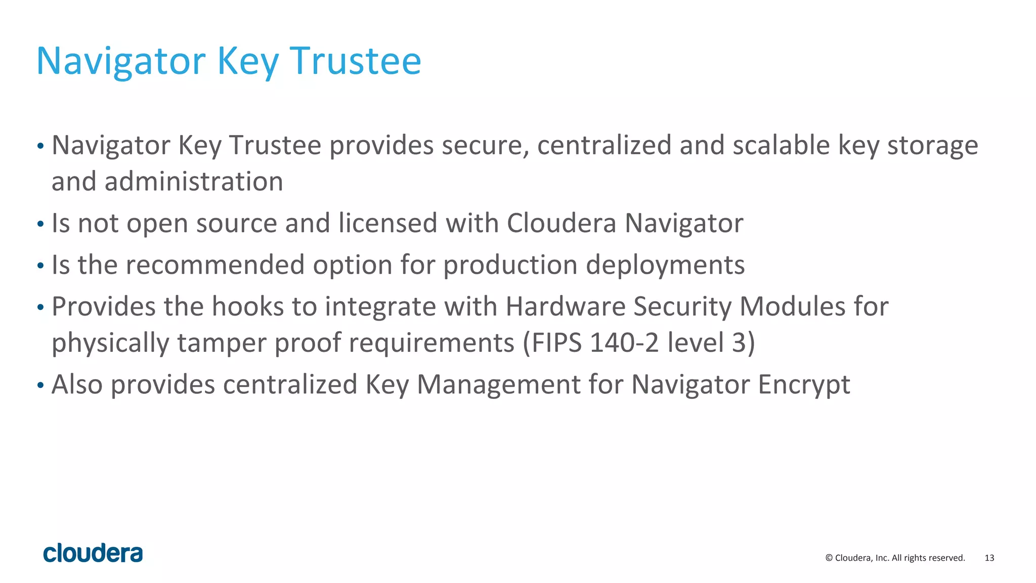 © Cloudera, Inc. All rights reserved. 13
Navigator Key Trustee
• Navigator Key Trustee provides secure, centralized and scalable key storage
and administration
• Is not open source and licensed with Cloudera Navigator
• Is the recommended option for production deployments
• Provides the hooks to integrate with Hardware Security Modules for
physically tamper proof requirements (FIPS 140-2 level 3)
• Also provides centralized Key Management for Navigator Encrypt
 