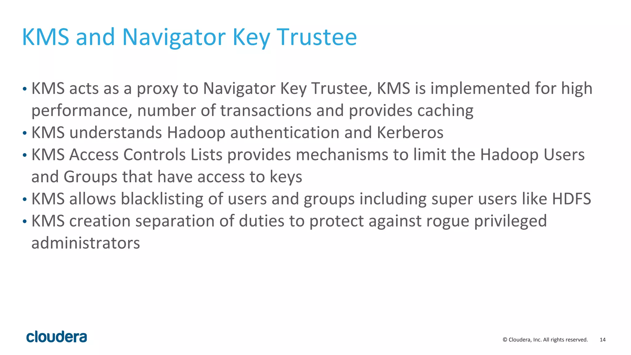 © Cloudera, Inc. All rights reserved. 14
KMS and Navigator Key Trustee
• KMS acts as a proxy to Navigator Key Trustee, KMS is implemented for high
performance, number of transactions and provides caching
• KMS understands Hadoop authentication and Kerberos
• KMS Access Controls Lists provides mechanisms to limit the Hadoop Users
and Groups that have access to keys
• KMS allows blacklisting of users and groups including super users like HDFS
• KMS creation separation of duties to protect against rogue privileged
administrators
 