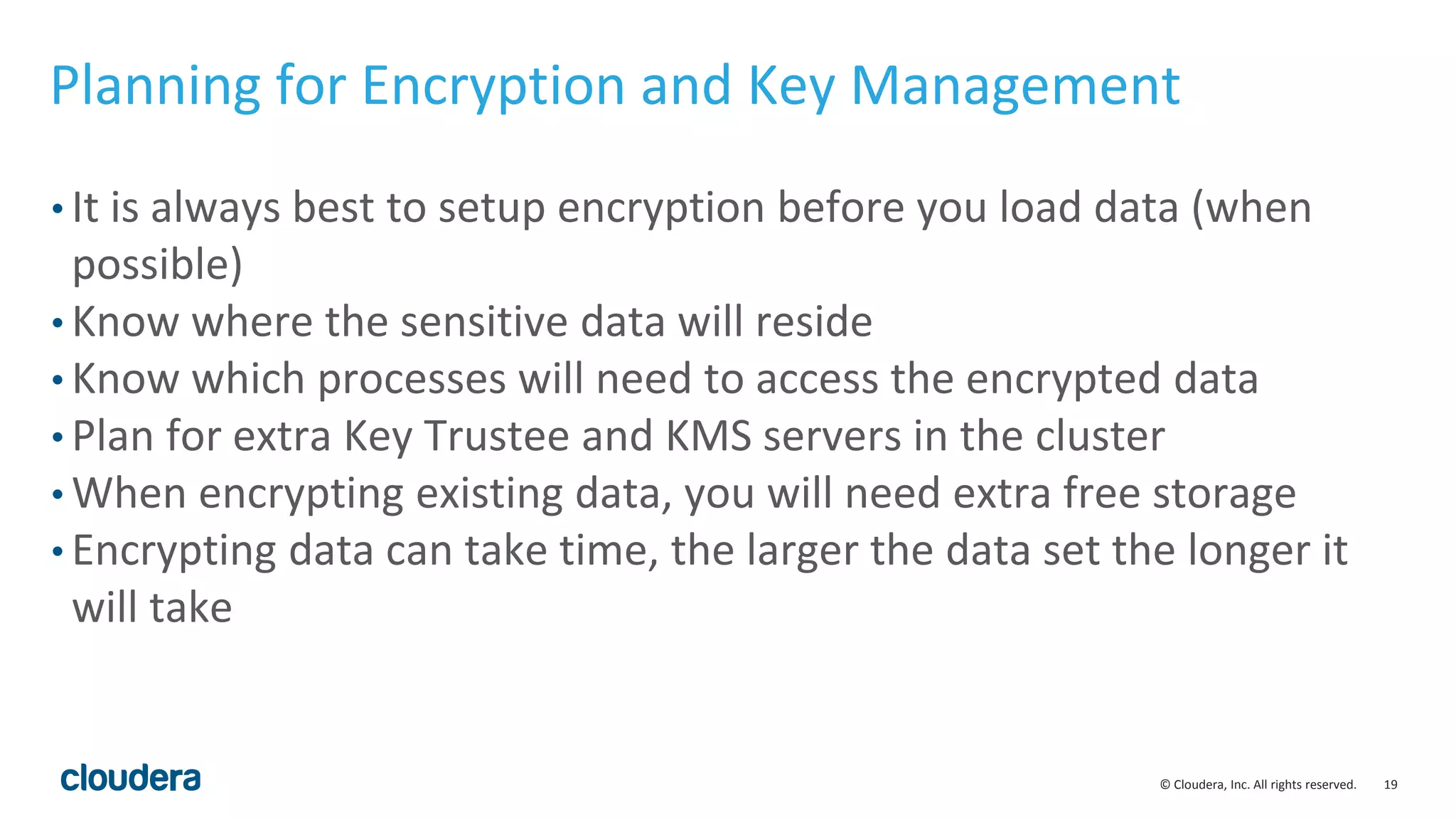 © Cloudera, Inc. All rights reserved. 19
Planning for Encryption and Key Management
• It is always best to setup encryption before you load data (when
possible)
• Know where the sensitive data will reside
• Know which processes will need to access the encrypted data
• Plan for extra Key Trustee and KMS servers in the cluster
• When encrypting existing data, you will need extra free storage
• Encrypting data can take time, the larger the data set the longer it
will take
 
