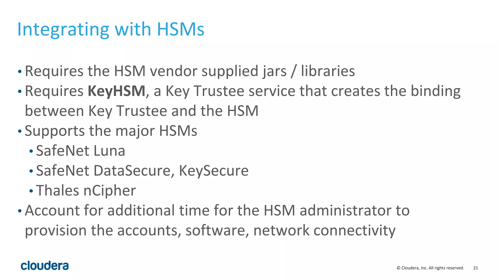 © Cloudera, Inc. All rights reserved. 21
Integrating with HSMs
• Requires the HSM vendor supplied jars / libraries
• Requires KeyHSM, a Key Trustee service that creates the binding
between Key Trustee and the HSM
• Supports the major HSMs
• SafeNet Luna
• SafeNet DataSecure, KeySecure
• Thales nCipher
• Account for additional time for the HSM administrator to
provision the accounts, software, network connectivity
 