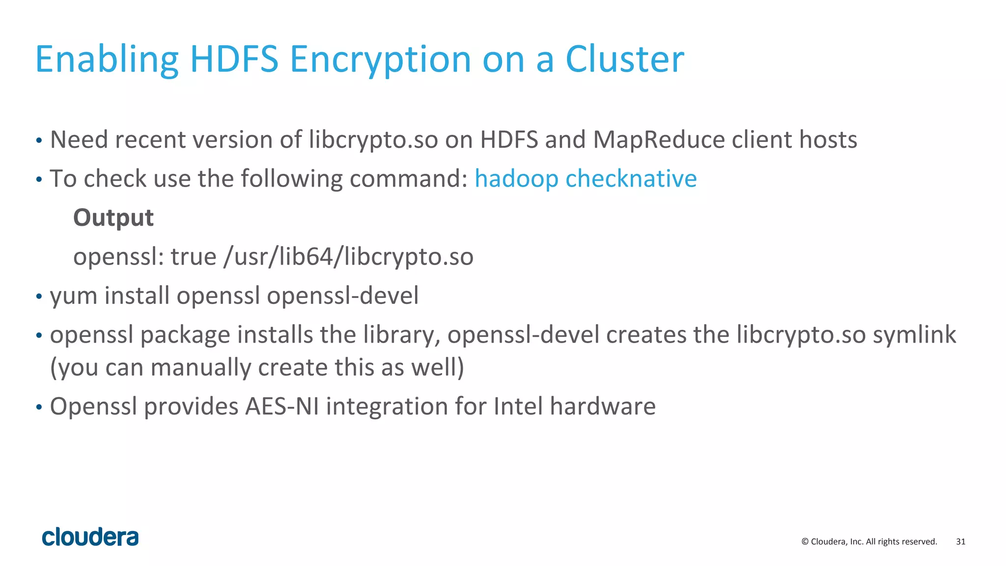© Cloudera, Inc. All rights reserved. 31
Enabling HDFS Encryption on a Cluster
• Need recent version of libcrypto.so on HDFS and MapReduce client hosts
• To check use the following command: hadoop checknative
Output
openssl: true /usr/lib64/libcrypto.so
• yum install openssl openssl-devel
• openssl package installs the library, openssl-devel creates the libcrypto.so symlink
(you can manually create this as well)
• Openssl provides AES-NI integration for Intel hardware
 