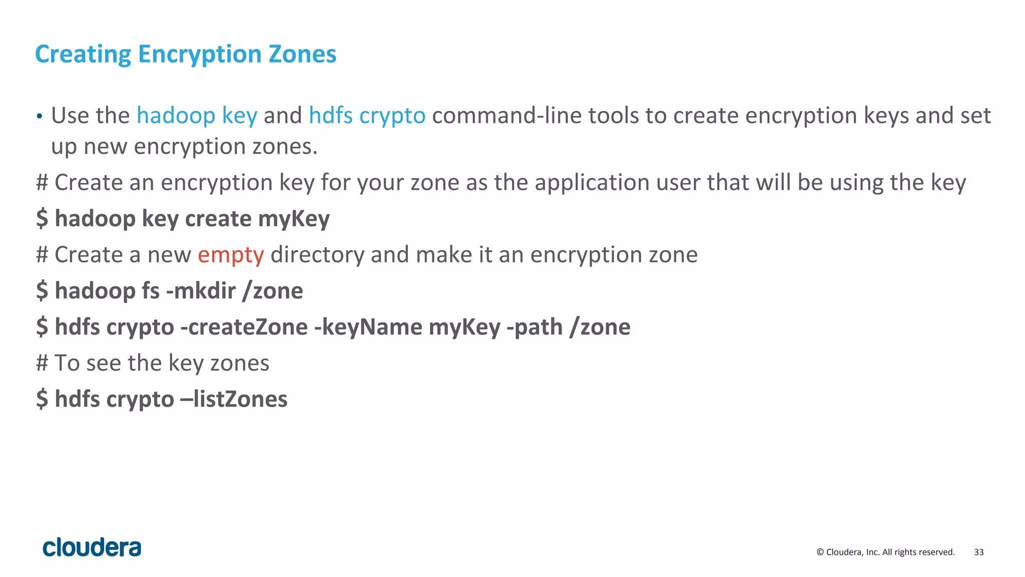 © Cloudera, Inc. All rights reserved. 33
Creating Encryption Zones
• Use the hadoop key and hdfs crypto command-line tools to create encryption keys and set
up new encryption zones.
# Create an encryption key for your zone as the application user that will be using the key
$ hadoop key create myKey
# Create a new empty directory and make it an encryption zone
$ hadoop fs -mkdir /zone
$ hdfs crypto -createZone -keyName myKey -path /zone
# To see the key zones
$ hdfs crypto –listZones
 
