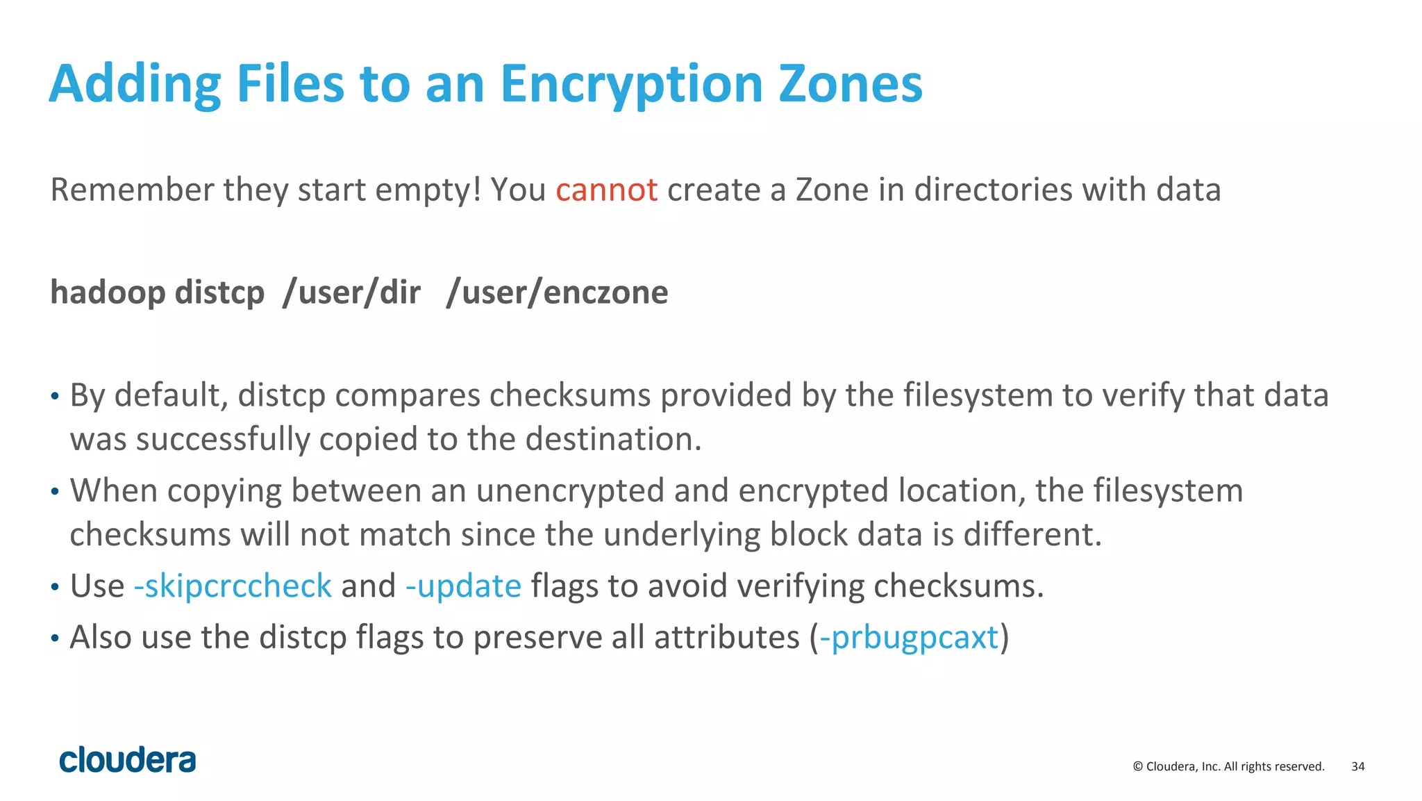 © Cloudera, Inc. All rights reserved. 34
Adding Files to an Encryption Zones
Remember they start empty! You cannot create a Zone in directories with data
hadoop distcp /user/dir /user/enczone
• By default, distcp compares checksums provided by the filesystem to verify that data
was successfully copied to the destination.
• When copying between an unencrypted and encrypted location, the filesystem
checksums will not match since the underlying block data is different.
• Use -skipcrccheck and -update flags to avoid verifying checksums.
• Also use the distcp flags to preserve all attributes (-prbugpcaxt)
 