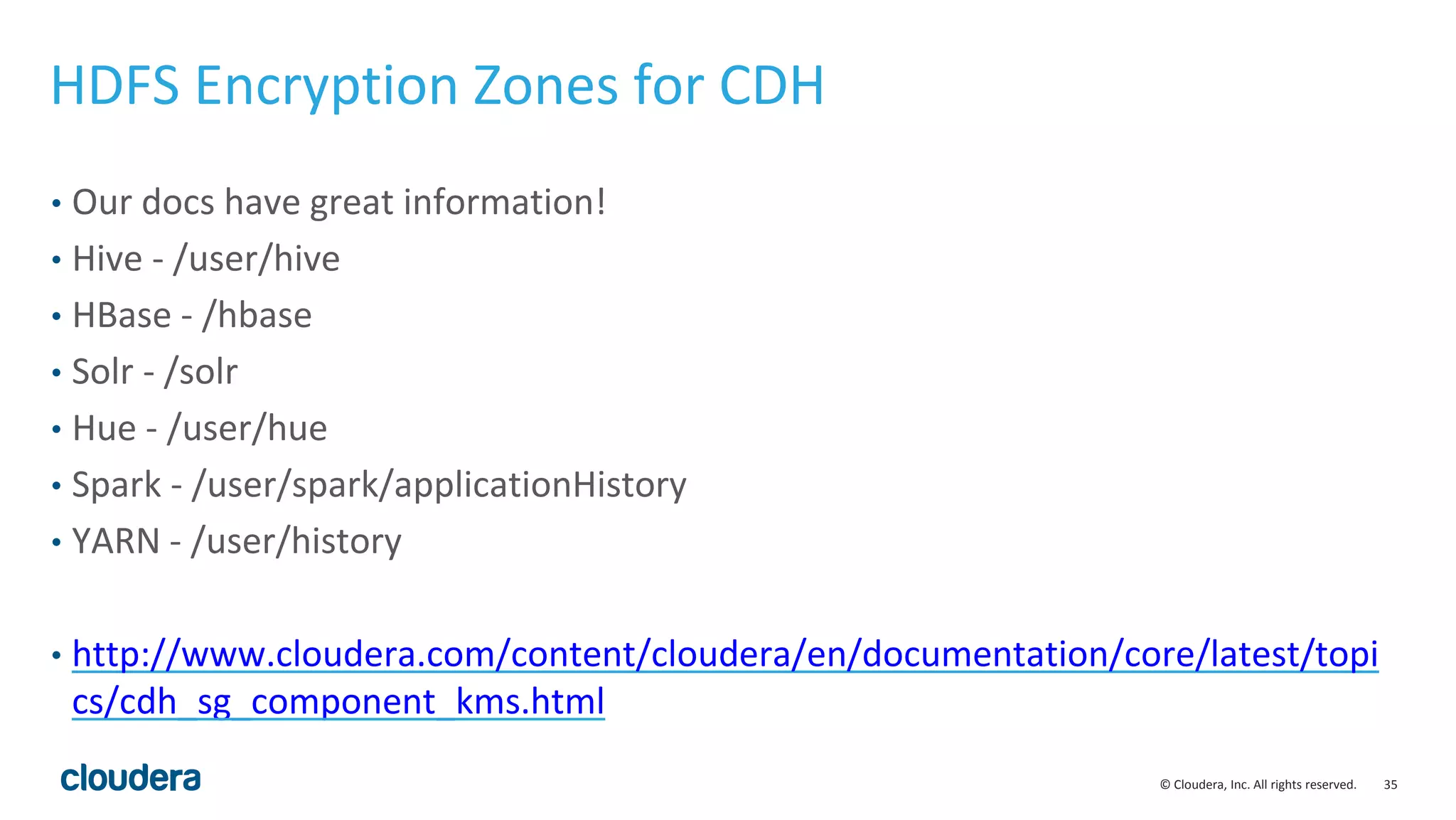 © Cloudera, Inc. All rights reserved. 35
HDFS Encryption Zones for CDH
• Our docs have great information!
• Hive - /user/hive
• HBase - /hbase
• Solr - /solr
• Hue - /user/hue
• Spark - /user/spark/applicationHistory
• YARN - /user/history
• http://www.cloudera.com/content/cloudera/en/documentation/core/latest/topi
cs/cdh_sg_component_kms.html
 