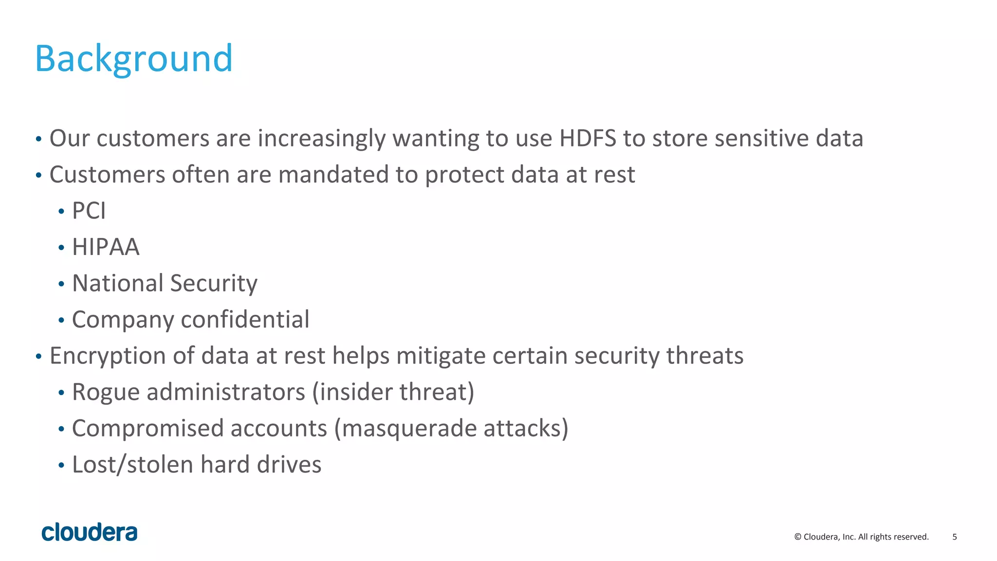 © Cloudera, Inc. All rights reserved. 5
Background
• Our customers are increasingly wanting to use HDFS to store sensitive data
• Customers often are mandated to protect data at rest
• PCI
• HIPAA
• National Security
• Company confidential
• Encryption of data at rest helps mitigate certain security threats
• Rogue administrators (insider threat)
• Compromised accounts (masquerade attacks)
• Lost/stolen hard drives
 