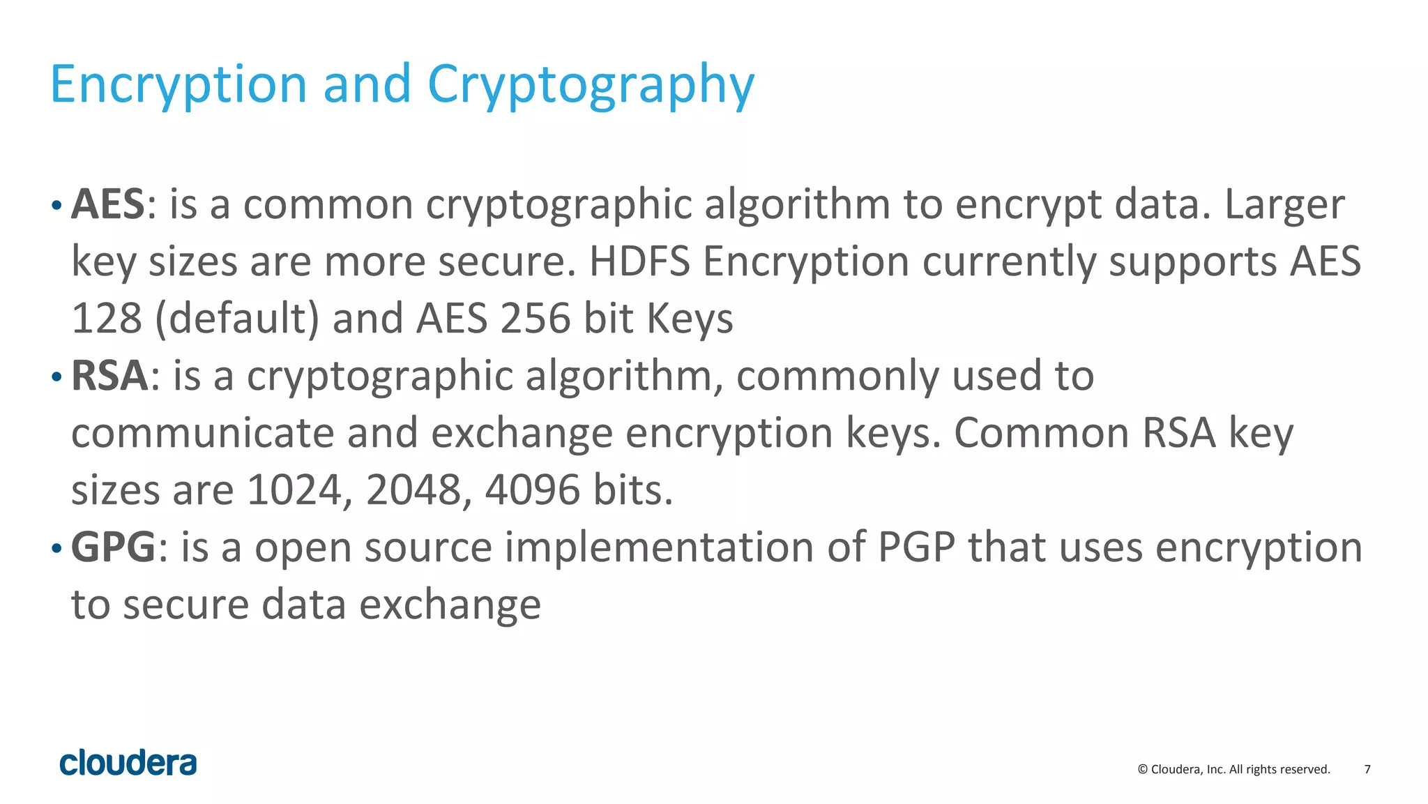 © Cloudera, Inc. All rights reserved. 7
Encryption and Cryptography
• AES: is a common cryptographic algorithm to encrypt data. Larger
key sizes are more secure. HDFS Encryption currently supports AES
128 (default) and AES 256 bit Keys
• RSA: is a cryptographic algorithm, commonly used to
communicate and exchange encryption keys. Common RSA key
sizes are 1024, 2048, 4096 bits.
• GPG: is a open source implementation of PGP that uses encryption
to secure data exchange
 