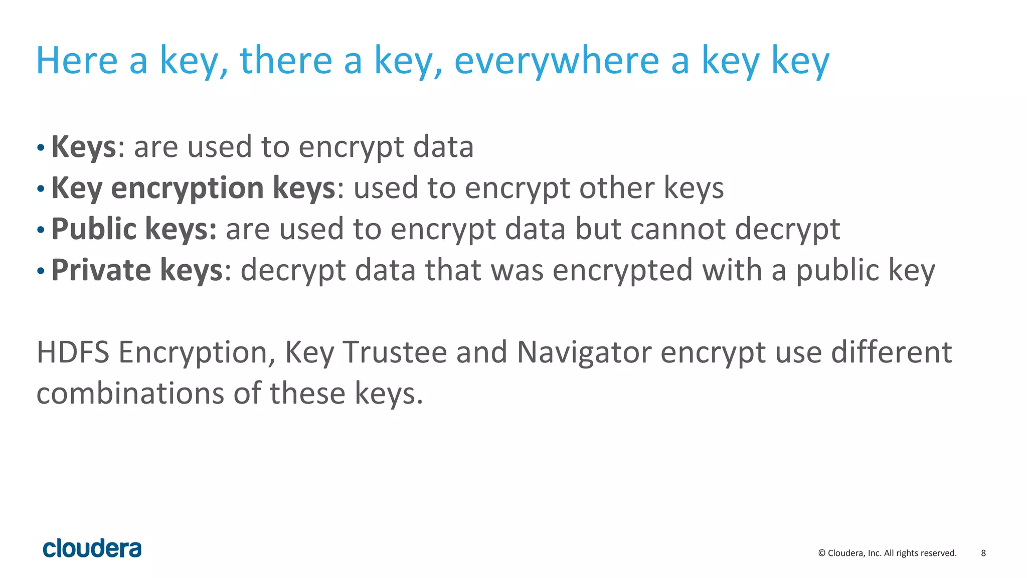 © Cloudera, Inc. All rights reserved. 8
Here a key, there a key, everywhere a key key
• Keys: are used to encrypt data
• Key encryption keys: used to encrypt other keys
• Public keys: are used to encrypt data but cannot decrypt
• Private keys: decrypt data that was encrypted with a public key
HDFS Encryption, Key Trustee and Navigator encrypt use different
combinations of these keys.
 