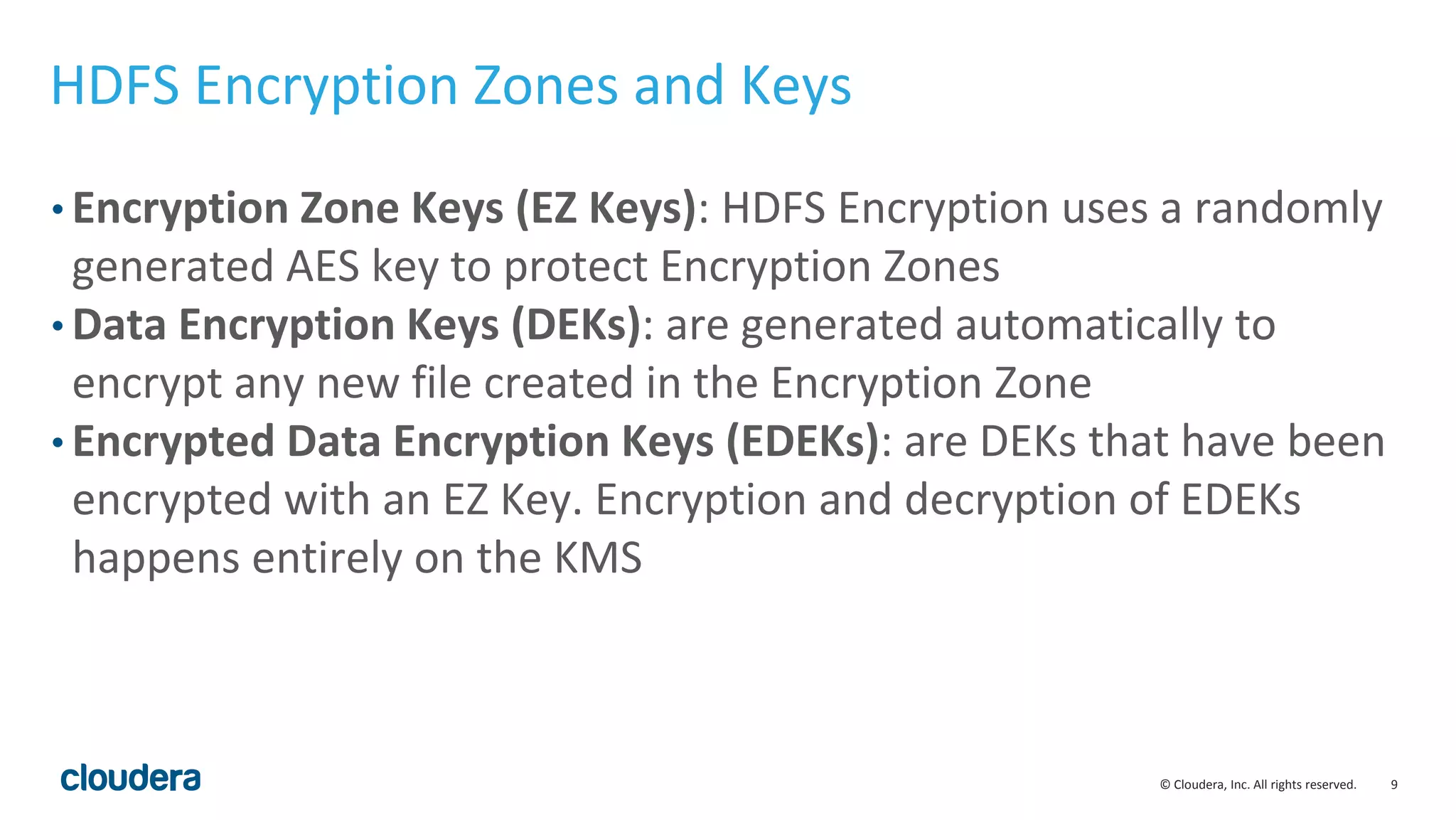 © Cloudera, Inc. All rights reserved. 9
HDFS Encryption Zones and Keys
• Encryption Zone Keys (EZ Keys): HDFS Encryption uses a randomly
generated AES key to protect Encryption Zones
• Data Encryption Keys (DEKs): are generated automatically to
encrypt any new file created in the Encryption Zone
• Encrypted Data Encryption Keys (EDEKs): are DEKs that have been
encrypted with an EZ Key. Encryption and decryption of EDEKs
happens entirely on the KMS
 