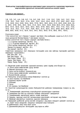 Компьютер томографи/соронзон давтамжит дүрс оношилгоо судлалаар төрөлжсөн
мэргэшлийн сургалтын төгсөлтийн шалгалтын жишиг сорил
Сорилын зөв хариулт
1-B, 2-D, 3-C, 4-A, 5-B, 6-C, 7-A, 8-C, 9-B, 10-C, 11-B, 12-C, 13-B, 14-C, 15-C, 16-A,
17-B, 18-C, 19-D, 20-C, 21-A, 22-E, 23-C, 24-A, 25-A, 26-D, 27-E, 28-E, 29-C, 30-A,
31-B, 32-B, 33-A, 34-B, 35-A, 36-A, 37-D, 38-C, 39-E, 40-A, 41-C, 42-E, 43-B, 44-A, 45-
A, 46-C, 47-B, 48-A, 49-C, 50-C, 51-A, 52-C, 53-C, 54-D, 55-B, 56-C, 57-C, 58-B, 59-A,
60-E, 61-E, 62-A, 63-C, 64-C, 65-C, 66-A, 67-B, 68-A, 69-C, 70-A, 71-E, 72-C, 73-E,
74-A, 75-A, 76-C, 77-A, 78-A, 79-B, 80-C, 81-A, 82-C, 83-C, 84-B, 85-A, 86-D, 87-C,
88-B, 89-E, 90-B, 91-C, 92-A, 93-C, 94-C, 95-C, 96-D, 97-A, 98-E, 99-C, 100-C,
Сонгогдсон сорил
1.Нэг сонголттой тест ( Зөвхөн 1 хариулт зөв байх ) Энэ хэлбэрийн сорил нь A, B, C, D, E
гэсэн дугаартай бөгөөд Зөвхөн 1 зөв хариуг сонгоно.
2.Олон сонголттой тест ( Хэдэн ч хариулт зөв байж болох )
1, 2, 3 дугаар хариултууд зөв бол (A.)
1, 2, 3, 4 дугаар хариултууд зөв бол (B.)
2 ба 4 дугаар хариултууд зөв бол (C.)
Зөвхөн 4-р хариулт зөв бол (D.)
Бүх хариулт зөв бол (E.)
3.Шалтгаан хамаарлын тест (Заагдсан тестүүдийн үнэн зөв хийгээд тэдгээрийн шалтгаан
хамаарлыг тодорхойлно.)
Зөв, Зөв, Зөв (A.)
Зөв, Зөв, Буруу (B.)
Зөв, Буруу, Буруу (C.)
Буруу, Зөв, Буруу (D.)
Буруу, Буруу, Буруу (E.)
/1./ Өвдөгний үеийн менискийн эрвээхэй зангианы шинж хэдийд алга болдог вэ.
A. Хагас саран жийргэвчийн дутуу хөгжил
B. Мөрний мултралын үед
C. Арын чагтан холбоос тасраагүй үед
D. Хагас саран жийргэвчийн шохойжсон үед
E. Bucket-Handle урагдал
/2./ Пилоцитар астроцитомын ховор байрлалыг сонгоно уу
A. Бага тархины тал бөмбөлөг
B. Харааны зөрлөг орчим
C. Өтөнцөр
D. Нугас
E. Их тархины тал бөмбөлөг
/3./ Хаалттай суперкондактив зохион байгуулалттай дийлэнхи төхөөрөмжид тохирох нь аль
нь вэ
A. Төхөөрөмжийн хөргөлтөнд эсэргүйцэлтэй ороомогуудыг ашиглана
B. Төхөөрөмж бат бөх тул соронзон талбайн хамгаалалт шаардахгүй
C. Төхөөрөмжийн хөргөлтөнд шингэн гелийг ашиглана
D. Нурууны зурагууд нээлттэй загварынхаас дүрслэлийн нягтаршил муу байна
E. Өрөөний хамгаалтын тэнхлэгээс дүрслэл хамаарна
/4./ Чамархайн дэлбэнгий дотор хэсгийн хатуурлын үед илрэх хоердогч шинжийг сонгоно уу
A. Тухай талын хажуугийн ховдолын чамархай эвэр тэлэгдэнэ
B. Дийлэнхидээ хоер талд зэрэг үүснэ
C. Дисмиелингүйжүүлэх өвчнүүдийн үед гарах нь элбэг
 