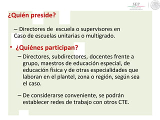 ¿Quién preside?
– Directores de escuela o supervisores en
Caso de escuelas unitarias o multigrado.
• ¿Quiénes participan?
– Directores, subdirectores, docentes frente a
grupo, maestros de educación especial, de
educación física y de otras especialidades que
laboran en el plantel, zona o región, según sea
el caso.
– De considerarse conveniente, se podrán
establecer redes de trabajo con otros CTE.
 