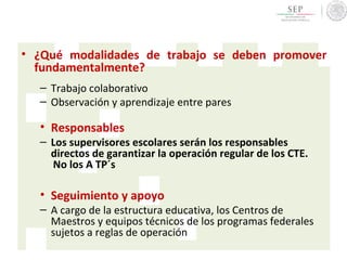 • ¿Qué modalidades de trabajo se deben promover
fundamentalmente?
– Trabajo colaborativo
– Observación y aprendizaje entre pares
• Responsables
– Los supervisores escolares serán los responsables
directos de garantizar la operación regular de los CTE.
No los A TP´s
• Seguimiento y apoyo
– A cargo de la estructura educativa, los Centros de
Maestros y equipos técnicos de los programas federales
sujetos a reglas de operación
 