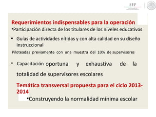 Requerimientos indispensables para la operación
•Participación directa de los titulares de los niveles educativos
• Guías de actividades nítidas y con alta calidad en su diseño
instruccional
Piloteadas previamente con una muestra del 10% de supervisores
• Capacitación oportuna y exhaustiva de la
totalidad de supervisores escolares
Temática transversal propuesta para el ciclo 2013-
2014
•Construyendo la normalidad mínima escolar
 