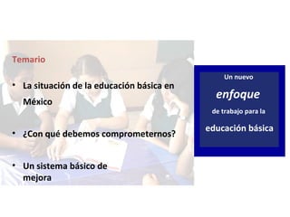 Un nuevo
enfoque
de trabajo para la
educación básica
Temario
• La situación de la educación básica en
México
• ¿Con qué debemos comprometernos?
• Un sistema básico de
mejora
 