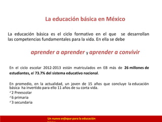 La educación básica en México
La educación básica es el ciclo formativo en el que se desarrollan
las competencias fundamentales para la vida. En ella se debe
Un nuevo enfoque para la educación
En el ciclo escolar 2012-2013 están matriculados en EB más de 26 millones de
estudiantes, el 73.7% del sistema educativo nacional.
En promedio, en la actualidad, un joven de 15 años que concluye la educación
básica ha invertido para ello 11 años de su corta vida.
2 Preescolar
6 primaria
3 secundaria
aprender a aprender y aprender a convivir
 