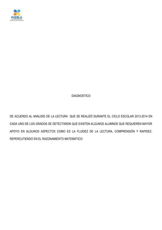 DIAGNOSTICO
DE ACUERDO AL ANÁLISIS DE LA LECTURA QUE SE REALIZÓ DURANTE EL CICLO ESCOLAR 2013-2014 EN
CADA UNO DE LOS GRADOS SE DETECTARON QUE EXISTEN ALGUNOS ALUMNOS QUE REQUIEREN MAYOR
APOYO EN ALGUNOS ASPECTOS COMO ES LA FLUIDEZ DE LA LECTURA, COMPRENSIÓN Y RAPIDEZ.
REPERCUTIENDO EN EL RAZONAMIENTO MATEMÁTICO
 