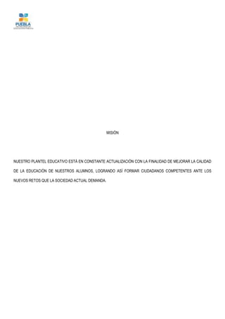 MISIÓN
NUESTRO PLANTEL EDUCATIVO ESTÁ EN CONSTANTE ACTUALIZACIÓN CON LA FINALIDAD DE MEJORAR LA CALIDAD
DE LA EDUCACIÓN DE NUESTROS ALUMNOS, LOGRANDO ASÍ FORMAR CIUDADANOS COMPETENTES ANTE LOS
NUEVOS RETOS QUE LA SOCIEDAD ACTUAL DEMANDA.
 