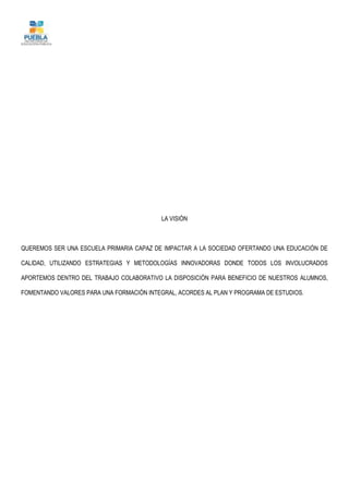 LA VISIÓN
QUEREMOS SER UNA ESCUELA PRIMARIA CAPAZ DE IMPACTAR A LA SOCIEDAD OFERTANDO UNA EDUCACIÓN DE
CALIDAD, UTILIZANDO ESTRATEGIAS Y METODOLOGÍAS INNOVADORAS DONDE TODOS LOS INVOLUCRADOS
APORTEMOS DENTRO DEL TRABAJO COLABORATIVO LA DISPOSICIÓN PARA BENEFICIO DE NUESTROS ALUMNOS,
FOMENTANDO VALORES PARA UNA FORMACIÓN INTEGRAL, ACORDES AL PLAN Y PROGRAMA DE ESTUDIOS.
 