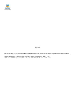 OBJETIVO
MEJORAR LA LECTURA, ESCRITURA Y EL RAZONAMIENTO MATEMÁTICO MEDIANTE ESTRATEGIAS QUE PERMITAN A
LOS ALUMNOS SER CAPACES DE ENFRENTAR LOS NUEVOS RETOS ANTE LA VIDA.
 