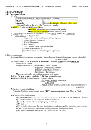 Resumen CTE-HE.4 (Contribucción Solar ACS, Climatización Piscina) Leciñena López,Noelia
11
3.4.-COMPONENTES
3.4.1 Captadores Solares
1,2 y 5.-
Material Absorvente del Captador Pueden ser Utilizados:
Hierro No
Aluminio Sólo con tratamiento inhibidor: cobre, hierro.
.-No modificadas en: Periodo vida, Ter máxima captador.
3.- Orificio Ventilación Diámetro >4mm.
Inferior “Eliminar acumulaciones agua Captador”.
(Sin afectar aislamiento drenar totalidad agua)
6.-Carcasa Captador: Asegure en cubierta, no existan: tensión inadmisible, Ter máxima
7-8.- Datos mínimos en lugar visible:
a) Empresa fabricante: nombre, domicilio, anagrama.
b) Modelo, tipo,año producción,
c) Nº serie fabricación.
d) Área Captador.
e) Peso Captador vacío, capacidad liquido.
f) Presión máxima servicio.
[Placa,“minimo en castellano”, impresa ó gravada]
3.4.2.-Acumuladores
1.-Intercambiador incorporado acumulador. (datos placa: m2 intercambio termico, presión máx.trabajo
“circuito primario”)
2.-Equipado fabrica por Manguitos Acoplamiento “soldados antes tratamiento protección”:
Manguito en: vaciado
Manguito Roscado en : .-Entrada Fria y salida Caliente.
.-Inspección Acumulador y Serpentin
.-Entrada y salida “fluido primario”.
.-Termómetro y Termostato.
Manguito embridado: inspección acumulador y serpentin.
3.- Placa Caracteristica Acumulador Pérdida carga del mismo.
4.- Depósito>750l Boca de hombre.- Diámetro>40cm
.-Sita: en uno laterales: acumulador,
Cerca suelo.
.- Permita entrada hombre, sin necesidad de: desmontar tubos y
accesorios.
5.-Recubierto: material aislante.
Protección Mecánica: chapa pintada horno, PRFV( poliester reforzado con fibra vidrio), Material Plástica.
6.- Caracteristicas acumuladores:
a) Acero vitrificado ( acero al carbono con recubrimiento vítreo logrado a altas Ter “Ej. ollas”) con protección Catódica.
b) Acero resistencia a: Ter, corrosión” protección catódica”.
c) Acero Inoxidable (adecuado: tipo agua y Ter trabajo).
d) De Cobre.
e) No Metálicos, ( soportan Ter máx circuito) (autorizada a compañias suministro agua potable)
f) Acero negro (Sólo Circuito Cerrados, terciario”no consumo humano” ( crea película protectora de oxido) )
g) En lugares adecuados, sustitución por envejecimiento ó averías.
 