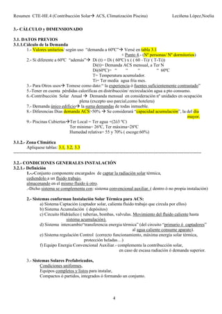 Resumen CTE-HE.4 (Contribucción Solar ACS, Climatización Piscina) Leciñena López,Noelia
4
3.- CÁLCULO y DIMENSIONADO
3.1. DATOS PREVIOS
3.1.1.Cálculo de la Demanda
1.- Valores unitarios/ según uso “demanda a 60ºC” Versé en tabla 3.1
+ Punto 4.- (Nº personas/ Nº dormitorios)
2.- Si diferente a 60ºC “además” Di (t) = Di ( 60ºC) x ( ( 60 –Ti)/ ( T-Ti))
Di(t)= Demanda ACS mensual, a Ter N
Di(60ºC)= “ “ “ “ 60ºC
T= Temperatura acumulador.
Ti= Ter media agua fría mes.
3.- Para Otros usos Tomese como dato:“ la experiencia ó fuentes suficientemente contrastado”
5.-Tener en cuenta pérdidas caloríficas en distribucción/ recirculación agua a pto consumo.
6.-Contribucción Solar Anual Demanda mensual en consideración nº unidades en ocupación
plena (excepto uso parcial,como hotelera)
7.- Demanda único edificio la suma demandas de todas inmueble.
8.- Diferencias Dias demanda ACS>50% Se considerará “capacidad acumulación”, la del día
mayor.
9.- Piscinas Cubiertas Ter Local = Ter agua +(2ó3 ºC)
Ter minima= 26ºC, Ter máxima=28ºC
Humedad relativa= 55 y 70% ( escoge:60%)
3.1.2.- Zona Climática
Apliquese tablas: 3.1, 3.2, 3.3
------------------------------------------------------------------------------------------------------------------------------
3.2.- CONDICIONES GENERALES INSTALACIÓN
3.2.1.- Definición
1.-.-Conjunto componente encargados de captar la radiación solar térmica,
cediendolo a un fluido trabajo,
almacenando en el mismo fluido ú otro.
.-Dicho sistema se complementa con: sistema convencional auxiliar. ( dentro ó no propia instalación)
2.- Sistemas conforman Instalación Solar Térmica para ACS:
a) Sistema Captación (captador solar, calienta fluido trabajo que circula por ellos)
b) Sistema Acumulación ( depósitos)
c) Circuito Hidráulico ( tuberias, bombas, valvulas. Movimiento del fluido caliente hasta
sistema acumulación).
d) Sistema intercambio“transferencia energia térmica” (del circuito “primario ó captadores”
al agua caliente consume aparato).
e) Sistema regulación Control (correcto funcionamiento, máxima energia solar térmica,
protección heladas…)
f) Equipo Energia Convencional Auxiliar.- complementa la contribucción solar,
en caso de escasa radiación ó demanda superior.
3.- Sistemas Solares Prefabricados,
Condiciones uniformes,
Equipos completos y listos para instalar,
Compactos ó partidos, integrados ó formando un conjunto.
 