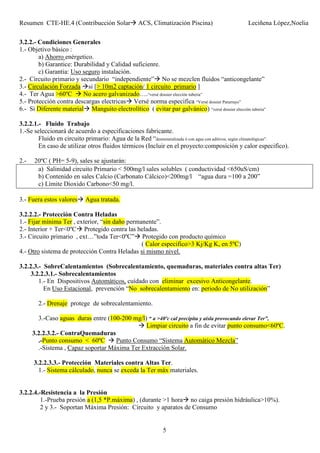 Resumen CTE-HE.4 (Contribucción Solar ACS, Climatización Piscina) Leciñena López,Noelia
5
3.2.2.- Condiciones Generales
1.- Objetivo básico :
a) Ahorro enérgetico.
b) Garantice: Durabilidad y Calidad suficienre.
c) Garantia: Uso seguro instalación.
2.- Circuito primario y secundario “independiente” No se mezclen fluidos “anticongelante”
3.- Circulación Forzada si [> 10m2 captación/ 1 circuito primario ]
4.- Ter Agua >60ºC No acero galvanizado….“versé dossier elección tuberia”
5.- Protección contra descargas electricas Versé norma especifica “Versé dossier Pararrayo”
6.- Si Diferente material Manguito electrolítico ( evitar par galvánico) “versé dossier elección tuberia”
3.2.2.1.- Fluido Trabajo
1.-Se seleccionará de acuerdo a especificaciones fabricante.
Fluido en circuito primario: Agua de la Red “desmineralizada ó con agua con aditivos, según climatológicas”.
En caso de utilizar otros fluidos térmicos (Incluir en el proyecto:composición y calor especifico).
2.- 20ºC ( PH= 5-9), sales se ajustarán:
a) Salinidad circuito Primario < 500mg/l sales solubles ( conductividad <650uS/cm)
b) Contenido en sales Calcio (Carbonato Cálcico)<200mg/l “agua dura =100 a 200”
c) Límite Dioxido Carbono<50 mg/l.
3.- Fuera estos valores Agua tratada.
3.2.2.2.- Protección Contra Heladas
1.- Fijar mínima Ter , exterior, “sin daño permanente”.
2.- Interior + Ter<0ºC Protegido contra las heladas.
3.- Circuito primario , ext…”toda Ter<0ºC” Protegido con producto químico
( Calor especifico>3 Kj/Kg K, en 5ºC)
4.- Otro sistema de protección Contra Heladas si mismo nivel.
3.2.2.3.- SobreCalentamientos (Sobrecalentamiento, quemaduras, materiales contra altas Ter)
3.2.2.3.1.- Sobrecalentamientos
1.- En Dispositivos Automáticos, cuídado con eliminar excesivo Anticongelante.
En Uso Estacional, prevención “No sobrecalentamiento en: periodo de No utilización”
2.- Drenaje protege de sobrecalentamiento.
3.-Caso aguas duras entre (100-200 mg/l) “ a >40ºc cal precipita y aisla provocando elevar Ter”,
Limpiar circuito a fin de evitar punto consumo<60ºC.
3.2.2.3.2.- ContraQuemaduras
.-Punto consumo < 60ºC Punto Consumo “Sistema Automático Mezcla”
.-Sistema , Capaz soportar Máxima Ter Extracción Solar.
3.2.2.3.3.- Protección Materiales contra Altas Ter.
1.- Sistema cálculado, nunca se exceda la Ter máx materiales.
3.2.2.4.-Resistencia a la Presión
1.-Prueba presión a (1,5 *P.máxima) , (durante >1 hora no caiga presión hidráulica>10%).
2 y 3.- Soportan Máxima Presión: Circuito y aparatos de Consumo
 