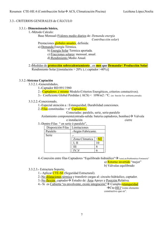 Resumen CTE-HE.4 (Contribucción Solar ACS, Climatización Piscina) Leciñena López,Noelia
7
3.3.- CRITERIOS GENERALES de CÁLCULO
3.3.1.- Dimensionado básico,
1.-Método Calculo:
Base Mensual (Valores medio diarios de: Demanda energía
Contribucción solar)
Prestaciones globales anuales, definida:
a) Demanda Energía Térmica.
b) Energía Solar Termica aportada.
c) Fracciones solares: mensual, anual.
d) Rendimiento Medio Anual.
2.-Medidas de protección sobrecalentamiento , en mes que Demanda< Producción Solar
Rendimiento Solar [(instalación > 20% ), ( captador >40%)]
3.3.2.-Sistema Captación
3.3.2.1.-Generalidades,
1.-Captador RD 891/1980
2.- Captadores ,( mismo Modelo:Criterios Energéticos, criterios constuctivos).
3.- Coeficiente Global Perdidas ( ACS) < 10Wm2 / ºC. (en función Ter: ambiente,entrada).
3.3.2.2.-Conexionado,
1.-Especial atención a : Estanqueidad, Durabilidad conexiones.
2.-Filas constituidas: = nº Captadores.
Conectadas: paralelo, serie, serie-paralelo
Aislamiento componente(entrada-salida: bateria captadores, bombas) Valvula
e instalación cierre
3.-Dentro Filas “ en serie ó paralelo”,
Disposición Filas Limitaciones
Paralelo .-Según Fabricante.
Serie .-
Zona Climatica <M2
I, II 10
III 8
IV,V 6
4.-Conexión entre filas Captadores “Equilibrado hidraúlico“ “versé en:Problemática Fontaneria”
a) Retorno invertido “mejor”
b) Válvulas equilibrado
3.3.2.3.- Estructura Soporte,
1.- Aplicar CTE-SE (Seguridad Estructural).
2.-No dilataciones térmica y transferir cargas al: circuito hidráulico, captador.
3.-No flexión captador Estudio de: Área Apoyo y Posición Relativa.
4.- Si es Cubierta “es envolvente, existe integración” Cumpla estanqueidad
Cte-HE1”como elemento
constructivo que es”.
 