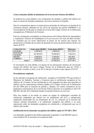 Costes estimados debido al aislamiento de la envolvente térmica del edificio
Se analizan los costes debidos a los cerramientos de fachada y cubierta del edificio sin
tener en cuenta las fachadas medianeras, divisorios interiores ni forjados.
Para los cerramientos opacos se toman precios promedio de referencia en función de la
resistencia térmica, obtenidos de las curvas de regresión que aportó ANDIMAT a la
Universidad de Sevilla para el estudio de revisión del Código Técnico de la Edificación
encargado por el Ministerio de Fomento.
Para los cerramientos acristalados se toman precios del Colegio Oficial de Aparejadores
y Arquitectos Técnicos de Guadalajara (www.preciocentro.com base de datos on-line).
Se considera que no existe repercusión en precio de los marcos por mejorar sus
prestaciones al cambiar de un marco de aluminio de rotura de puente térmico frente a un
marco de PVC.
CERRAMIENTO Coste aislar HE2006 Coste Aislar HE2013 Diferencia
FACHADA 3.484,98 € 7.296,85 € 3.811,87 €
HUECOS DE
FACHADA
69.186,60 € 70.828,80 € 1.642,20 €
SOLERA 2.848,92 € 3.706,90 € 857,98 €
CUBIERTA 2.902,54 € 5.262,00 € 2.359,45 €
Totales 78.423,04 € 87.094,55 € 8.671,50 €
El incremento en coste debido a la mejora de las prestaciones térmicas de envolvente
térmica del edificio del nuevo Código Técnico de la Edificación pasa de 3.267€ a
3.628€ por vivienda, es decir, es de 361 € más por vivienda, lo que supone 4,52 €/m2
.
Procedimiento empleado
Se ha utilizado el programa de calificación energética CALENER-VYP que facilita el
Ministerio de Industria, Turismo y Comercio para la certificación energética de los
edificios de viviendas. Se han introducido en este programa los datos que describen al
edificio con las características térmicas fijadas en le Código Técnico de la Edificación
del año 2006 para la situación de partida y, después, los valores orientativos de los
parámetros característicos de la envolvente térmica descritos en el apéndice E del CTE
DB-HE1 del año 2013, habiendo tratado los puentes térmicos en este caso.
Para este estudio se ha tenido en cuenta un equipo de rendimiento constante de
calefacción empleando gas natural con un rendimiento del (0,7) y refrigeración
empleando electricidad con un rendimiento de 2,6. La variación en la elección del
sistema, afectará únicamente a la calificación energética del edificio y no tiene
repercusión sobre las demandas energéticas de calefacción y refrigeración que son el
objetivo del estudio.
Justificación de las demandas energéticas del edificio según el CTE HE-1 2013
Las demandas energéticas del edificio aplicando el apartado 2.2 del DB-HE1 para la
zona climática D3 se muestran en la siguiente tabla.
NUEVO CTE-HE- Caso de estudio 1 – Bloque plurifamiliar zona D 3
 