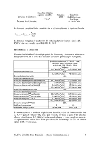 Superficie útil de los
espacios habitables Fcal,base D cal, límite
Demanda de calefacción 2000 28,1 kWh/m2
.año
D ref, límite
Demanda de refrigeración
1743 m2
15 kWh/m2
.año
La demanda energética límite en calefacción se obtiene aplicando la siguiente fórmula:
Sup
F
DD
cal
basecalLimCAL
sup,
,, +=
La demanda energética de calefacción del edificio deberá ser inferior o igual a 28,1
kWh/m2
.año para cumplir con el DB-HE1 del 2013.
Resultados de la simulación
Una vez simulado el edificio en el programa, las demandas y consumos se muestran en
la siguiente tabla. En el anexo 1 se muestran los valores generados por el programa.
Edificio cumpliendo CTE DB-HE1 2006
 Edificio aislado conforme con el
apéndice E CTE DB-HE-1 2013
% Ahorro
50,3 kWh/m2
.año 24,9 kWh/m2
.año
Demanda de calefacción 50%
7,3 kWh/m2
.año 7,7 kWh/m2
.año
Demanda de refrigeración -5%
Consumo de energía final
Consumo de energía final de calefacción 84,7 kWh/m2
.año 47,3 kWh/m2
.año
Consumo de energía final de refrigeración 3 kWh/m2
.año 3,2 kWh/m2
.año
Consumo de energía final de ACS 9,6 kWh/m2
.año 9,6 kWh/m2
.año
97,4 kWh/m2
.año 60 kWh/m2
.año
Consumo de energía final total 38%
Consumo de energía primaria
Consumo energía 1aria
calefacción 86,2 kWh/m2
.año 48,1 kWh/m2
.año
Consumo energía 1aria
refrigeración 7,9 kWh/m2
.año 8,2 kWh/m2
.año
Consumo energía 1aria
ACS 9,7 kWh/m2
.año 9,7 kWh/m2
.año
103,8 kWh/m2
.año 66 kWh/m2
.año
Consumo energía 1aria
Total 36%
Calificación energética D C
Coste total energía (€/año) 14.086,80 € 9.695,44 €
La amortización de la inversión se produce en dos años ya que los ahorros anuales son
de 4.391€ para el edificio y 182 €/año por vivienda, por tanto al cabo de 50 años los
ahorros obtenidos son de 9.148 €/vivienda suponiendo que el coste energético no varíe.
Si suponemos una subida lineal de los precios medios de la energía del 2%, los ahorros
serían de 15.475€/vivienda.
NUEVO CTE-HE- Caso de estudio 1 – Bloque plurifamiliar zona D 4
 