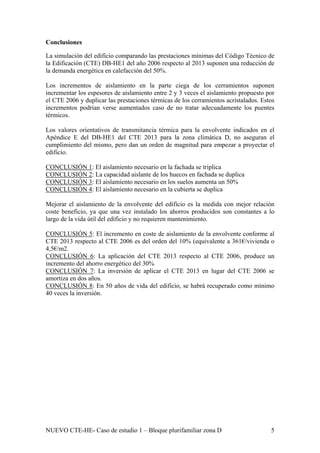 Conclusiones
a simulación del edificio comparando las prestaciones mínimas del Código Técnico de
os incrementos de aislamiento en la parte ciega de los cerramientos suponen
os valores orientativos de transmitancia térmica para la envolvente indicados en el
ONCLUSIÓN 1
L
la Edificación (CTE) DB-HE1 del año 2006 respecto al 2013 suponen una reducción de
la demanda energética en calefacción del 50%.
L
incrementar los espesores de aislamiento entre 2 y 3 veces el aislamiento propuesto por
el CTE 2006 y duplicar las prestaciones térmicas de los cerramientos acristalados. Estos
incrementos podrían verse aumentados caso de no tratar adecuadamente los puentes
térmicos.
L
Apéndice E del DB-HE1 del CTE 2013 para la zona climática D, no aseguran el
cumplimiento del mismo, pero dan un orden de magnitud para empezar a proyectar el
edificio.
C : El aislamiento necesario en la fachada se triplica
CONCLUSIÓN 2: La capacidad aislante de los huecos en fachada se duplica
CONCLUSIÓN 3: El aislamiento necesario en los suelos aumenta un 50%
CONCLUSIÓN 4: El aislamiento necesario en la cubierta se duplica
Mejorar el aislamiento de la envolvente del edificio es la medida con mejor relación
ONCLUSIÓN 5
coste beneficio, ya que una vez instalado los ahorros producidos son constantes a lo
largo de la vida útil del edificio y no requieren mantenimiento.
C : El incremento en coste de aislamiento de la envolvente conforme al
SIÓN 6
CTE 2013 respecto al CTE 2006 es del orden del 10% (equivalente a 361€/vivienda o
4,5€/m2.
CONCLU : La aplicación del CTE 2013 respecto al CTE 2006, produce un
incremento del ahorro energético del 30%
CONCLUSIÓN 7: La inversión de aplicar el CTE 2013 en lugar del CTE 2006 se
amortiza en dos años.
CONCLUSIÓN 8: En 50 años de vida del edificio, se habrá recuperado como mínimo
40 veces la inversión.
NUEVO CTE-HE- Caso de estudio 1 – Bloque plurifamiliar zona D 5
 