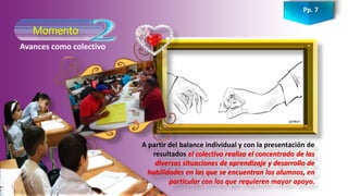 Momento
Pp. 7
Avances como colectivo
A partir del balance individual y con la presentación de
resultados el colectivo realiza el concentrado de las
diversas situaciones de aprendizaje y desarrollo de
habilidades en las que se encuentran los alumnos, en
particular con los que requieren mayor apoyo.
 