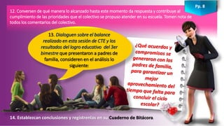 14. Establezcan conclusiones y regístrenlas en su Cuaderno de Bitácora.
12. Conversen de qué manera lo alcanzado hasta este momento da respuesta y contribuye al
cumplimiento de las prioridades que el colectivo se propuso atender en su escuela. Tomen nota de
todos los comentarios del colectivo.
13. Dialoguen sobre el balance
realizado en esta sesión de CTE y los
resultados del logro educativo del 3er
bimestre que presentaron a padres de
familia, consideren en el análisis lo
siguiente:
Pp. 8
 